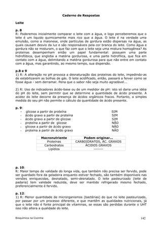 Caderno de Respostas

Leite

p. 8
R: Poderemos inicialmente comparar o leite com a água, e logo perceberemos que o
leite é um liquido quimicamente mais rico que a água. O leite é na verdade uma
emulsão, como a maionese, onde partículas de gordura estão dispersas na água, as
quais causam desvio da luz e são responsáveis pela cor branca do leite. Como água e
gordura não se misturam, o que faz com que o leite seja uma mistura homogênea? As
proteínas desempenham então um papel fundamental: possuem uma parte
hidrofóbica, que engloba a matéria gordurosa, e uma parte hidrofílica, que fica em
contato com a água, delimitando a matéria gordurosa para que não entre em contato
com a água, mas garantindo, ao mesmo tempo, sua dispersão.

p.8 e 9
1) R: A alteração no pH provoca a desnaturação das proteínas do leite, impedindo-as
de estabilizarem as bolhas de gás. O leite acidificado, então, passará a ferver como se
fosse água - sem derramar. Pena que o sabor não seja muito agradável...

2) R: Uso de indicadores ácido-base ou de um medidor de pH: isto só daria uma idéia
do pH do leite, sem permitir que se determine a quantidade de ácido presente. A
acidez do leite decorre da presença de ácidos orgânicos fracos. Portanto, a simples
medida do seu pH não permite o cálculo da quantidade de ácido presente.

p. 9:
   -    glicose a partir de proteína                           SIM
   -    ácido graxo a partir de proteína                       SIM
   -    ácido graxo a partir de glicose                        SIM
   -    proteína a partir de glicose                           NÃO
   -    glicose a partir de ácido graxo                        NÃO
   -    proteína a partir de ácido graxo                       NÃO

                   Macronutriente              Podem originar...
                      Proteínas            CARBOIDRATOS, ÁC. GRAXOS
                    Carboidratos                ÁCIDOS GRAXOS
                       Lipídios                     -------




p. 10:
R: Maior tempo de validade do longa vida, que também não precisa ser fervido, pode
ser guardado fora da geladeira enquanto estiver fechado, são também disponíveis nas
versões enriquecidas, desnatado, semi-desnatado. O leite pasteurizado (leite de
padaria) tem validade reduzida, deve ser mantido refrigerado mesmo fechado,
preferencialmente é fervido.

p. 12:
1) R: Menor quantidade de microrganismos (bactérias) do que no leite pasteurizado,
por passar por um processo diferente, e que mantêm as qualidades nutricionais, já
que o leite não é fonte principal de vitaminas, se essas são perdidas durante o UHT
isso não altera a qualidade do leite.


Bioquímica na Cozinha                                                              142
 