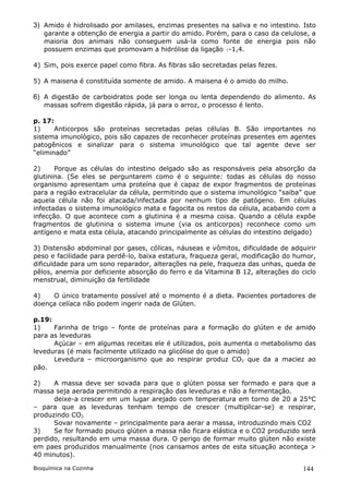 3) Amido é hidrolisado por amilases, enzimas presentes na saliva e no intestino. Isto
   garante a obtenção de energia a partir do amido. Porém, para o caso da celulose, a
   maioria dos animais não conseguem usá-la como fonte de energia pois não
   possuem enzimas que promovam a hidrólise da ligação -1,4.

4) Sim, pois exerce papel como fibra. As fibras são secretadas pelas fezes.

5) A maisena é constituída somente de amido. A maisena é o amido do milho.

6) A digestão de carboidratos pode ser longa ou lenta dependendo do alimento. As
   massas sofrem digestão rápida, já para o arroz, o processo é lento.

p. 17:
1)     Anticorpos são proteínas secretadas pelas células B. São importantes no
sistema imunológico, pois são capazes de reconhecer proteínas presentes em agentes
patogênicos e sinalizar para o sistema imunológico que tal agente deve ser
“eliminado”

2)     Porque as células do intestino delgado são as responsáveis pela absorção da
glutinina. (Se eles se perguntarem como é o seguinte: todas as células do nosso
organismo apresentam uma proteína que é capaz de expor fragmentos de proteínas
para a região extracelular da célula, permitindo que o sistema imunológico “saiba” que
aquela célula não foi atacada/infectada por nenhum tipo de patógeno. Em células
infectadas o sistema imunológico mata e fagocita os restos da célula, acabando com a
infecção. O que acontece com a glutinina é a mesma coisa. Quando a célula expõe
fragmentos de glutinina o sistema imune (via os anticorpos) reconhece como um
antígeno e mata esta célula, atacando principalmente as células do intestino delgado)

3) Distensão abdominal por gases, cólicas, náuseas e vômitos, dificuldade de adquirir
peso e facilidade para perdê-lo, baixa estatura, fraqueza geral, modificação do humor,
dificuldade para um sono reparador, alterações na pele, fraqueza das unhas, queda de
pêlos, anemia por deficiente absorção do ferro e da Vitamina B 12, alterações do ciclo
menstrual, diminuição da fertilidade

4)   O único tratamento possível até o momento é a dieta. Pacientes portadores de
doença celíaca não podem ingerir nada de Glúten.

p.19:
1)    Farinha de trigo – fonte de proteínas para a formação do glúten e de amido
para as leveduras
      Açúcar – em algumas receitas ele é utilizados, pois aumenta o metabolismo das
leveduras (é mais facilmente utilizado na glicólise do que o amido)
      Levedura – microorganismo que ao respirar produz CO2 que da a maciez ao
pão.

2)    A massa deve ser sovada para que o glúten possa ser formado e para que a
massa seja aerada permitindo a respiração das leveduras e não a fermentação.
      deixe-a crescer em um lugar arejado com temperatura em torno de 20 a 25°C
– para que as leveduras tenham tempo de crescer (multiplicar-se) e respirar,
produzindo CO2
      Sovar novamente – principalmente para aerar a massa, introduzindo mais CO2
3)    Se for formado pouco glúten a massa não ficara elástica e o CO2 produzido será
perdido, resultando em uma massa dura. O perigo de formar muito glúten não existe
em paes produzidos manualmente (nos cansamos antes de esta situação aconteça >
40 minutos).

Bioquímica na Cozinha                                                             144
 