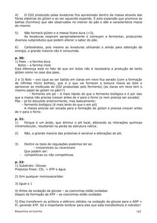 4)     O CO2 produzido pelas leveduras fica aprisionado dentro da massa através das
fibras elásticas do glúten e ao ser aquecido expande. É esta expansão que promove as
bolhas (furinhos) que são observados no interior do pão e dão a característica macia
do mesmo

5)    Não formará glúten e a massa ficara dura (=3).
      As leveduras respiram apropriadamente e começam a fermentar, produzindo
diversos subprodutos que podem alterar o sabor do pão.

6)    Carboidratos, pois mesmo as leveduras utilizando o amido para obtenção de
energia, a grande maioria não é consumida.

p. 20:
1) Paes – a farinha dura
  Bolos – a farinha mole
Esta diferença está no fato de que em bolos não é necessária a produção de tanto
glúten como no caso dos paes.

2 e 3) Bolo – ovo (que ao ser batido em claras em neve fica aerado (com a formação
de infinitas micro bolhas), que é o que vai fornecer a textura macia ao bolo e
aprisionar as moléculas de CO2 produzidas pelo fermento) (as claras em neve tem o
mesmo papel do glúten no pão!!!)
           - fermento em pó – é mais rápido do que o fermento biológico e é por isso
que a massa não precisa crescer antes de ir para o forno (e nem precisa ser sovada)
Pão – já foi discutido anteriormente, mas basicamente:
      - fermento biológico (é mais lento do que o em pó)
        A massa precisa ser sovada para a formação de glúten e precisa crescer antes
de ir para o forno

p. 21:
1)     Porque é um ácido, que diminui o pH local, alterando as interações químicas
intramolecular, resultando na perda da estrutura nativa.

2)       Não, a grande maioria das proteínas é sensível a alterações de pH.


3)       Dentre os tipos de regulações podemos ter as:
               - irreversíveis ou reversíveis
         Que podem ser:
     -   competitivas ou não competitivas

p. 23:
1) Substrato: Glicose
Produtos finais: CO2 + ATP e água

2) Sim qualquer monossacarídeo

3) Igual a 1

4) Antes da oxidação da glicose – as coenzimas estão oxidadas
Depois da formação de ATP – as coenzimas estão oxidadas

5) Elas transferem os prótons e elétrons obtidos na oxidação da glicose para o ADP +
Pi, gerando ATP. Só é importante lembrar para eles que esta transferência é indireta!!

Bioquímica na Cozinha                                                             145
 