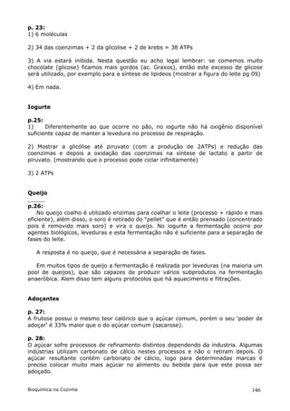 p. 23:
1) 6 moléculas

2) 34 das coenzimas + 2 da glicolise + 2 de krebs = 38 ATPs

3) A via estará inibida. Nesta questão eu acho legal lembrar: se comemos muito
chocolate (glicose) ficamos mais gordos (ac. Graxos), então este excesso de glicose
será utilizado, por exemplo para a síntese de lipideos (mostrar a figura do leite pg 09)

4) Em nada.


Iogurte

p.25:
1)     Diferentemente ao que ocorre no pão, no iogurte não há oxigênio disponível
suficiente capaz de manter a levedura no processo de respiração.

2) Mostrar a glicólise até piruvato (com a produção de 2ATPs) e redução das
coenzimas e depois a oxidação das coenzimas na síntese de lactato a partir de
piruvato. (mostrando que o processo pode ciclar infinitamente)

3) 2 ATPs


Queijo

p.26:
    No queijo coalho é utilizado enzimas para coalhar o leite (processo + rápido e mais
eficiente), além disso, o soro é retirado do “pellet” que é então prensado (concentrado
pois é removido mais soro) e vira o queijo. No iogurte a fermentação ocorre por
agentes biológicos, leveduras e esta fermentação não é suficiente para a separação de
fases do leite.

   A resposta é no queijo, que é necessária a separação de fases.

   Em muitos tipos de queijo a fermentação é realizada por leveduras (na maioria um
pool de queijos), que são capazes de produzir vários subprodutos na fermentação
anaeróbica. Alem disso tem alguns protocolos que há aquecimento e filtrações.


Adoçantes

p. 27:
A frutose possui o mesmo teor calórico que o açúcar comum, porém o seu ‘poder de
adoçar’ é 33% maior que o do açúcar comum (sacarose).

p. 28:
O açúcar sofre processos de refinamento distintos dependendo da industria. Algumas
indústrias utilizam carbonato de cálcio nestes processos e não o retiram depois. O
açúcar resultante contém carbonato de cálcio, logo para determinadas marcas é
preciso colocar muito mais açúcar no alimento ou bebida para que este possa ser
adoçado.


Bioquímica na Cozinha                                                              146
 