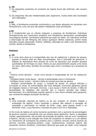 p. 29:
1) Os adoçantes presentes em produtos de higiene bucal são artificiais, não causam
   cárie.

2) Os adoçantes não são metabolizados pelo organismo, muitos deles são excretados
   sem alterações.

p.29
1) Não, a fenilalanina produzida contraindica o uso desse adoçante em pacientes com
fenilcetonúria, uma vez que não podem metabolizar esse aminoácido.

p.30
2) É fundamental que os rótulos indiquem a presença de fenilalanina. Indivíduos
fenilcetonúricos que consomem produtos com fenilalanina apresentam complicações
neurológicas severas. Comentário adicional que pode ser dado: em indivíduos normais
a observação de até 40mg/kg não possui quaisquer efeitos colaterais, porém doses
elevadas causam depressão, insônia, cefaléias, alteração da visão e até retardamento
mental, devido à fenilalanina.


Diabetes

p. 33:
1) A urina doce deve-se à incapacidade dos rins de reabsorver a glicose do sangue,
   quando a mesma está em altas concentrações. Isto é chamado de glicosúria. A
   diabete foi descoberta feita através da urina de pacientes que atraiam grandes
   quantidades de formigas no local. Notou-se que possivelmente aquela urina devia
   ser doce. Além disso, também foi provada essa urina e constatou-se a presença de
   açúcar.

2)
· Poliúria (urina demais) - muito urina devido à incapacidade do rim de reabsorver
água.
· Polidipsia (bebe muita água) – devido à desidratação extra e intracelular.
· Polifagia (come muito) – devido à falta de energia provinda da glicose.
· Amputar extremidades do corpo: o excesso de açúcar no sangue dificulta a
circulação no corpo. As extremidades são mais afetadas, ocorrendo gangrena (perda
de irrigação (vasos) e inervação (nervos), o que causa a morte do tecido). A falta de
sensibilidade do diabético não permite que o mesmo perceba tais lesões.
Normalmente, só é identificado quando aparece o mau cheiro exalado pela gangrena,
que caracteriza estágio avançado da doença.

p. 34:
1) Uma produção reduzida de leptina ou        do seu receptor no cérebro impede a
   sinalização da leptina. Como resultado      a pessoa não adquire a sensação de
   saciedade e permanece no estado de         fome. Logo, essa pessoa tende a se
   alimentar mais, o que favorece o excesso   de peso e por fim a obesidade.

2) Os níveis de leptina em seres humanos aumentam com o aumento da porcentagem
de gordura corporal, consistente com sua síntese pelos adipócitos. Assim, a obesidade
resulta, aparentemente, não da falta de produção de leptina, mas de uma “resistência
à leptina”, devida a uma redução nos níveis de receptores no cérebro ou a um defeito
no mecanismo de transporte da proteína para o sistema nervoso central através da
barreira corrente sanguínea-cérebro. Logo, medicamentos contendo leptina não
causariam nenhum benefício. Comentário adicional que pode ser dado: Uma resposta

Bioquímica na Cozinha                                                            147
 