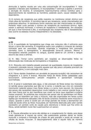 diminuída à leptina resulta em uma alta concentração do neuropeptídeo Y. Este
peptídeo é liberado pelo hipotálamo. O neuropeptídeo Y estimula o apetite e promove
a secreção de insulina. A conseqüente hiperinsulinemia crônica contribui para o
desenvolvimento de resistência ao hormônio, podendo assim, causar diabetes não-
dependente.

3) O número de receptores que estão expostos na membrana celular diminui com
níveis altos do hormônio. O hormônio liga-se aos receptores, sendo internalizados por
endocitose adsortiva. A membrana forma vesículas que são interiorizadas na células.
Portanto neste curto período o número de receptores da membrana diminui. Após
cessar o estímulo hormonal, o número de receptores é restabelecido. Em situações
em que o nível hormonal é alto, a recomposição dos receptores não é reestabelecida.
Isso ocorre na diabetes insulino-independente e na obesidade.


Carnes

p.39
1) R: A quantidade de hemoglobina que chega aos músculos não é suficiente para
tornar a carne tão vermelha. A mioglobina supre com oxigênio o músculo de maneira
suficiente para ser exercitado. Quando oxigenada a mioglobina tem coloração
vermelha como a hemoglobina, e desoxigenada torna-se púrpura. Mesmo a
hemoglobina estando presente no sangue, quando abate-se um animal o sangue
escorre das veias e artérias.

2) R: Não. Tomar como parâmetro par resposta as observações feitas na
diferenciação das moléculas de hemoglobina e mioglobina.

3) R: Músculos com trabalho pesado precisam de quantidades maiores de mioglobina
e possuem coloração escura, enquanto aqueles que são pouco utilizados precisam de
pouca mioglobina, e com coloração mais clara.

4) R: Fibras rápidas (trabalham am atividade de pequena duração) não necessitam de
mioglobina e a carne é branca. Músculos feitos de fibras lentas (adaptadas para
funcionarem continuamente)       utilizam mioglobina e apresentam coloração
avermelhada.

5) R: O peixe é sustentado pela água, e não precisam de fibras lentas nos músculos
(o salmão possui pigmentos que dão cor à carne; o tubarão que vive em constante
movimento nadando possui mais fibras lentas e a carne mais escura). Os músculos
dos peixes não necessitam desenvolver muito trabalho e nem exercer grande força, e
são mais fracos que os dos mamíferos que vivem na terra (que suportam a própria
massa corporal). As proteínas dos músculos dos peixes não se apresentam em fibras
longas que se estendem por todo o músculo, mas são organizadas em feixes curtos
ligados por membranas delicadas (não há tecido conectivo resistente entre músculos e
ossos). Quando o peixe é cozido por um longo período ele tende a desmanchar em
razão do tecido entre as fibras musculares ser facilmente destruído pelo calor (sendo
necessário um período curto de cocção para desnaturar o tecido que fica entre as
fibras, sendo também muito fácil supercozinhar um peixe).

p. 41:
1. R: Poucas alterações na carne são obtidas se o congelamento for rápido, pois desse
modo garante-se a maciez da carne, não ocasionando grandes danos ao tecido
muscular e evitando a formação de cristais de gelo grandes a ponto de romper as
células do tecido muscular. O descongelamento ideal é aquele feito de maneira

Bioquímica na Cozinha                                                            148
 