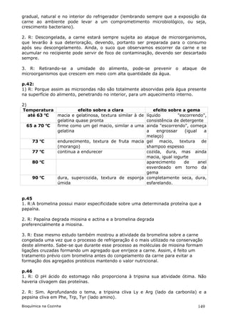 gradual, natural e no interior do refrigerador (lembrando sempre que a exposição da
carne ao ambiente pode levar a um comprometimento microbiológico, ou seja,
crescimento bacteriano).

2. R: Descongelada, a carne estará sempre sujeita ao ataque de microorganismos,
que levarão à sua deterioração, devendo, portanto ser preparada para o consumo
após seu descongelamento. Ainda, o suco que observamos escorrer da carne e se
acumular no recipiente pode servir de foco de contaminação, devendo ser descartado
sempre.

3. R: Retirando-se a umidade do alimento, pode-se prevenir o ataque de
microorganismos que crescem em meio com alta quantidade da água.

p.42:
1) R: Porque assim as microondas não são totalmente absorvidas pela água presente
na superfície do alimento, penetrando no interior, para um aquecimento interno.

2)
Temperatura            efeito sobre a clara                  efeito sobre a gema
         o
   até 63 C  macia e gelatinosa, textura similar à de    líquido        "escorrendo",
             gelatina quase pronta                       consistência de detergente
  65 a 70 oC firme como um gel macio, similar a uma      ainda "escorrendo", começa
             gelatina                                    a    engrossar    (igual   a
                                                         melaço)
     73 oC         endurecimento, textura de fruta macia gel    macio,   textura   de
                   (morango)                             shampoo espesso
     77 oC         continua a endurecer                  cozida, dura, mas ainda
                                                         macia, igual iogurte
     80 oC                                               aparecimento      de     anel
                                                         esverdeado em torno da
                                                         gema
     90 oC         dura, supercozida, textura de esponja completamente seca, dura,
                   úmida                                 esfarelando.


p.45
1. R:A bromelina possui maior especificidade sobre uma determinada proteína que a
papaína.

2. R: Papaína degrada miosina e actina e a bromelina degrada
preferencialmente a miosina.

3. R: Esse mesmo estudo também mostrou a atividade da bromelina sobre a carne
congelada uma vez que o processo de refrigeração é o mais utilizado na conservação
deste alimento. Sabe-se que durante esse processo as moléculas de miosina formam
ligações cruzadas formando um agregado que enrijece a carne. Assim, é feito um
tratamento prévio com bromelina antes do congelamento da carne para evitar a
formação dos agregados protéicos mantendo o valor nutricional.

p.46
1. R: O pH ácido do estomago não proporciona à tripsina sua atividade ótima. Não
haveria clivagem das proteínas.

2. R: Sim. Aprofundando o tema, a tripsina cliva Ly e Arg (lado da carbonila) e a
pepsina cliva em Phe, Trp, Tyr (lado amino).

Bioquímica na Cozinha                                                             149
 