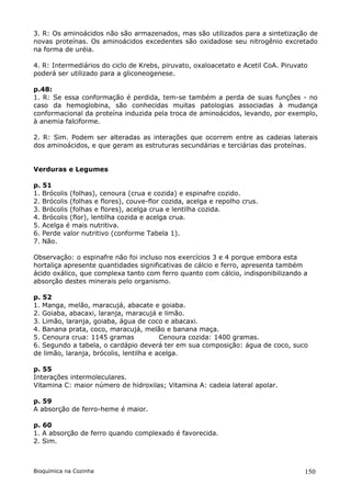 3. R: Os aminoácidos não são armazenados, mas são utilizados para a sintetização de
novas proteínas. Os aminoácidos excedentes são oxidadose seu nitrogênio excretado
na forma de uréia.

4. R: Intermediários do ciclo de Krebs, piruvato, oxaloacetato e Acetil CoA. Piruvato
poderá ser utilizado para a gliconeogenese.

p.48:
1. R: Se essa conformação é perdida, tem-se também a perda de suas funções - no
caso da hemoglobina, são conhecidas muitas patologias associadas à mudança
conformacional da proteína induzida pela troca de aminoácidos, levando, por exemplo,
à anemia falciforme.

2. R: Sim. Podem ser alteradas as interações que ocorrem entre as cadeias laterais
dos aminoácidos, e que geram as estruturas secundárias e terciárias das proteínas.


Verduras e Legumes

p. 51
1. Brócolis (folhas), cenoura (crua e cozida) e espinafre cozido.
2. Brócolis (folhas e flores), couve-flor cozida, acelga e repolho crus.
3. Brócolis (folhas e flores), acelga crua e lentilha cozida.
4. Brócolis (flor), lentilha cozida e acelga crua.
5. Acelga é mais nutritiva.
6. Perde valor nutritivo (conforme Tabela 1).
7. Não.

Observação: o espinafre não foi incluso nos exercícios 3 e 4 porque embora esta
hortaliça apresente quantidades significativas de cálcio e ferro, apresenta também
ácido oxálico, que complexa tanto com ferro quanto com cálcio, indisponibilizando a
absorção destes minerais pelo organismo.

p. 52
1. Manga, melão, maracujá, abacate e goiaba.
2. Goiaba, abacaxi, laranja, maracujá e limão.
3. Limão, laranja, goiaba, água de coco e abacaxi.
4. Banana prata, coco, maracujá, melão e banana maça.
5. Cenoura crua: 1145 gramas             Cenoura cozida: 1400 gramas.
6. Segundo a tabela, o cardápio deverá ter em sua composição: água de coco, suco
de limão, laranja, brócolis, lentilha e acelga.

p. 55
Interações intermoleculares.
Vitamina C: maior número de hidroxilas; Vitamina A: cadeia lateral apolar.

p. 59
A absorção de ferro-heme é maior.

p. 60
1. A absorção de ferro quando complexado é favorecida.
2. Sim.



Bioquímica na Cozinha                                                               150
 