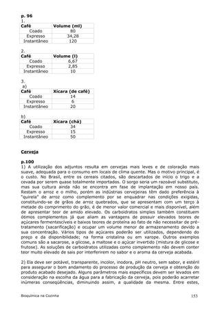 p. 96
1.
Café             Volume (ml)
    Coado               80
   Expresso           34,28
 Instantâneo           120

2.
Café             Volume (l)
    Coado             6,67
   Expresso           2,85
 Instantâneo           10

3.
 a)
Café             Xícara (de café)
    Coado                14
   Expresso               6
 Instantâneo             20

b)
Café             Xícara (chá)
    Coado                34
   Expresso              15
 Instantâneo             50


Cerveja

p.100
1) A utilização dos adjuntos resulta em cervejas mais leves e de coloração mais
suave, adequada para o consumo em locais de clima quente. Mas o motivo principal, é
o custo. No Brasil, entre os cereais citados, são descartados de início o trigo e a
cevada por serem quase totalmente importados. O sorgo seria um razoável substituto,
mas sua cultura ainda não se encontra em fase de implantação em nosso país.
Restam o arroz e o milho, porém as indústrias cervejeiras têm dado preferência à
“quirela” de arroz como complemento por se enquadrar nas condições exigidas,
constituindo-se de grãos de arroz quebrados, que se apresentam com um terço à
metade do comprimento do grão, é de menor valor comercial e mais disponível, além
de apresentar teor de amido elevado. Os carboidratos simples também constituem
ótimos complementos já que aliam as vantagens de possuir elevados teores de
açúcares fermentescíveis e baixos teores de proteína ao fato de não necessitar de pré-
tratamento (sacarificação) e ocupar um volume menor de armazenamento devido a
sua concentração. Vários tipos de açúcares poderão ser utilizados, dependendo do
preço e da disponibilidade; na forma cristalina ou em xarope. Outros exemplos
comuns são a sacarose, a glicose, a maltose e o açúcar invertido (mistura de glicose e
frutose). As soluções de carboidratos utilizadas como complemento não devem conter
teor muito elevado de sais por interferirem no sabor e o aroma da cerveja acabada.

2) Ela deve ser potável, transparente, incolor, inodora, pH neutro, sem sabor, e estéril
para assegurar o bom andamento do processo de produção da cerveja e obtenção do
produto acabado desejado. Alguns parâmetros mais específicos devem ser levados em
consideração na escolha da água para a fabricação da cerveja, pois poderão acarretar
inúmeras conseqüências, diminuindo assim, a qualidade da mesma. Entre estes,


Bioquímica na Cozinha                                                              153
 