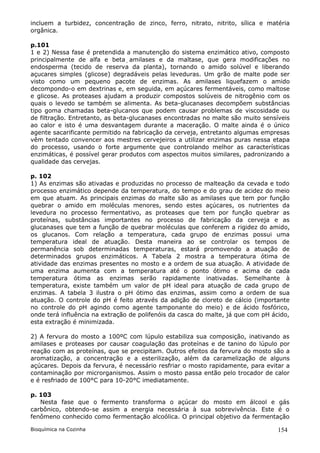 incluem a turbidez, concentração de zinco, ferro, nitrato, nitrito, sílica e matéria
orgânica.

p.101
1 e 2) Nessa fase é pretendida a manutenção do sistema enzimático ativo, composto
principalmente de alfa e beta amilases e da maltase, que gera modificações no
endosperma (tecido de reserva da planta), tornando o amido solúvel e liberando
açucares simples (glicose) degradáveis pelas leveduras. Um grão de malte pode ser
visto como um pequeno pacote de enzimas. As amilases liquefazem o amido
decompondo-o em dextrinas e, em seguida, em açúcares fermentáveis, como maltose
e glicose. As proteases ajudam a produzir compostos solúveis de nitrogênio com os
quais o levedo se também se alimenta. As beta-glucanases decompõem substâncias
tipo goma chamadas beta-glucanos que podem causar problemas de viscosidade ou
de filtração. Entretanto, as beta-glucanases encontradas no malte são muito sensíveis
ao calor e isto é uma desvantagem durante a maceração. O malte ainda é o único
agente sacarificante permitido na fabricação da cerveja, entretanto algumas empresas
vêm tentado convencer aos mestres cervejeiros a utilizar enzimas puras nessa etapa
do processo, usando o forte argumente que controlando melhor as características
enzimáticas, é possível gerar produtos com aspectos muitos similares, padronizando a
qualidade das cervejas.

p. 102
1) As enzimas são ativadas e produzidas no processo de malteação da cevada e todo
processo enzimático depende da temperatura, do tempo e do grau de acidez do meio
em que atuam. As principais enzimas do malte são as amilases que tem por função
quebrar o amido em moléculas menores, sendo estes açúcares, os nutrientes da
levedura no processo fermentativo, as proteases que tem por função quebrar as
proteínas, substâncias importantes no processo de fabricação da cerveja e as
glucanases que tem a função de quebrar moléculas que conferem a rigidez do amido,
os glucanos. Com relação a temperatura, cada grupo de enzimas possui uma
temperatura ideal de atuação. Desta maneira ao se controlar os tempos de
permanência sob determinadas temperaturas, estará promovendo a atuação de
determinados grupos enzimáticos. A Tabela 2 mostra a temperatura ótima de
atividade das enzimas presentes no mosto e a ordem de sua atuação. A atividade de
uma enzima aumenta com a temperatura até o ponto ótimo e acima de cada
temperatura ótima as enzimas serão rapidamente inativadas. Semelhante à
temperatura, existe também um valor de pH ideal para atuação de cada grupo de
enzimas. A tabela 3 ilustra o pH ótimo das enzimas, assim como a ordem de sua
atuação. O controle do pH é feito através da adição de cloreto de cálcio (importante
no controle do pH agindo como agente tamponante do meio) e de ácido fosfórico,
onde terá influência na extração de polifenóis da casca do malte, já que com pH ácido,
esta extração é minimizada.

2) A fervura do mosto a 100ºC com lúpulo estabiliza sua composição, inativando as
amilases e proteases por causar coagulação das proteínas e de tanino do lúpulo por
reação com as proteínas, que se precipitam. Outros efeitos da fervura do mosto são a
aromatização, a concentração e a esterilização, além da caramelização de alguns
açúcares. Depois da fervura, é necessário resfriar o mosto rapidamente, para evitar a
contaminação por microrganismos. Assim o mosto passa então pelo trocador de calor
e é resfriado de 100°C para 10-20°C imediatamente.

p. 103
   Nesta fase que o fermento transforma o açúcar do mosto em álcool e gás
carbônico, obtendo-se assim a energia necessária à sua sobrevivência. Este é o
fenômeno conhecido como fermentação alcoólica. O principal objetivo da fermentação

Bioquímica na Cozinha                                                             154
 