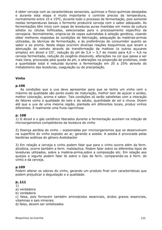é obter cerveja com as características sensoriais, químicas e físico-químicas desejadas
e durante esta etapa é muito importante o controle preciso da temperatura,
normalmente entre 10 e 15ºC, durante todo o processo de fermentação, pois somente
nestas temperaturas baixas o fermento produzirá cerveja com o sabor adequado. As
fermentações têm início com cepas de leveduras puras mantidas em meios de cultura
sólidos ou células liofilizadas, selecionadas para o processamento específico da
cervejaria. Normalmente, origina-se de cepas submetidas à seleção genética, visando
obter melhores respostas às condições de fabricação, adequação às matérias-primas
utilizadas, às técnicas de fermentação, e às preferências do consumidor quanto ao
sabor e ao aroma. Nesta etapa ocorrem diversas reações bioquímicas que levam a
atenuação do extrato através da transformação da maltose (e outros açucares
simples) em álcool e CO2, redução do pH de 5,4 ~ 5,7 do mosto para 4,0 ~ 4,6 na
cerveja fermentada, redução do oxigênio dissolvido, alterações na cor que passa a ser
mais clara, provocada pela queda do pH, e alterações na proporção de proteínas, onde
a quantidade total é reduzida durante a fermentação em 20 a 25% através do
metabolismo das leveduras, coagulação ou de precipitação.


Vinho

p.106
    As condições que a uva deve apresentar para que se tenha um vinho com o
máximo de qualidade são ponto exato de maturação, melhor teor de açúcar e acidez,
melhor coloração, aroma e sabor. Tais condições só serão satisfeitas com a interação
de fatores como a qualidade do solo e do adubo, quantidade de sol e chuva. Dizem
até que a uva de uma mesma região, plantada em diferentes locais, produz vinhos
diferentes. É realmente uma fruta caprichosa

p. 108
1) O álcool e o gás carbônico liberados durante a fermentação auxiliam na inibição de
microorganismos competidores da levedura do vinho

2) Doença aeróbia do vinho – ocasionadas por microorganismos que se desenvolvem
na superfície do vinho exposto ao ar, gerando a azedia. A azedia é provocada pelas
bactérias acéticas do gênero Acetobacter

3) Em relação a cerveja e vinho podem falar que para o vinho ocorre além da ferm.
alcoólica, ocorre também a ferm. malolactica. Podem falar sobre os diferentes tipos de
leveduras utilizados, sobre a matéria-prima,sobre a composição etc. Em relação aos
queijos e iogurte podem falar tb sobre o tipo de ferm. comparando-os à ferm. do
vinho e da cerveja.

p.109
Podem alterar os odores do vinho, gerando um produto final com características que
podem prejudicar a degustação e a qualidade.

p. 111
1)
a) verdadeira
b) verdadeira
c) falsa, pois fornecem também aminoácidos essenciais, ácidos graxos essenciais,
vitaminas e sais minerais.
d) falso, devem ser sintetizados



Bioquímica na Cozinha                                                              155
 