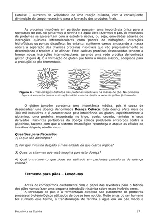 Catálise – aumento da velocidade de uma reação química, com a conseqüente
diminuição do tempo necessário para a formação dos produtos finais.


       As proteínas insolúveis em particular possuem uma importância única para a
fabricação do pão. Ao juntarmos a farinha e a água para fazermos o pão, as moléculas
de proteínas se apresentam com a estrutura nativa, ou seja, enoveladas através de
interações químicas intramoleculares como pontes de hidrogênio, interações
hidrofóbicas ou pontes dissulfeto. No entanto, conforme vamos amassando a massa
ocorre a separação das diversas proteínas insolúveis que vão progressivamente se
desenrolando e tendem a se alinhar. Estas cadeias protéicas desnaturadas tendem a
formar novas interações intermoleculares, gerando uma rede protéica denominada
glúten (Figura 4). É a formação do glúten que torna a massa elástica, adequada para
a produção do pão fermentado.




   Figura 4 – Três estágios distintos das proteínas insolúveis na massa de pão. Na primeira
     figura à esquerda temos a situação inicial e na da direita a rede de glúten já formada.



       O glúten também apresenta uma importância médica, pois é capaz de
desencadear uma doença denominada Doença Celíaca. Esta doença afeta mais de
300 mil brasileiros e é caracterizada pela intolerância ao glúten, especificamente à
glutenina, uma proteína encontrada no trigo, aveia, cevada, centeios e seus
derivados. Pacientes portadores da doença celíaca produzem anticorpos contra a
glutenina, fazendo com que o sistema imunológico reconheça e ataque as células do
intestino delgado, atrofiando-o.

Questões para discussão:
1) O que são anticorpos?

2) Por que intestino delgado é mais afetado do que outros órgãos?

3) Quais os sintomas que você imagina para esta doença?

4) Qual o tratamento que pode ser utilizado em pacientes portadores de doença
celíaca?


       Fermento para pães – Leveduras


      Antes de começarmos diretamente com o papel das leveduras para o fabrico
dos pães vamos fazer uma pequena introdução histórica sobre estes incríveis seres.
      A levedação do pão e a fermentação alcoólica são claramente os primeiros
processos biotecnológicos utilizados de que se tem notícia. Muito antes do ser humano
ter cunhado esse termo, a transformação de farinha e água em um pão macio e



Bioquímica na Cozinha                                                                     17
 