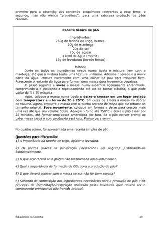 primeiro para a obtenção dos conceitos bioquímicos relevantes a esse tema, e
segundo, mas não menos "proveitoso", para uma saborosa produção de pães
caseiros.


                               Receita básica de pão

                                    Ingredientes:
                           750g de farinha de trigo, branca.
                                   30g de manteiga
                                      20g de sal
                                    10g de açúcar
                               420ml de água (morna)
                           15g de leveduras (levedo fresco)

                                      Método
       Junte os todos os ingredientes secos numa tigela e misture bem com a
manteiga, até que a mistura tenha uma textura uniforme. Adicione o levedo e a maior
parte da água. Misture novamente com uma colher de pau para misturar bem.
Acrescente o restante da água para formar uma massa dura levemente pegajosa.
       O passo seguinte é sovar a massa numa superfície ligeiramente enfarinhada,
comprimindo-a e esticando-a repetidamente até ela se tornar elástica, o que pode
variar de 3 a 20 minutos.
       Após, coloque a massa numa tigela e deixe-a crescer em um lugar arejado
com temperatura em torno de 20 a 25°C. Em cerca de 1 hora a massa irá dobrar
de volume. Agora, empurre a massa com o punho cerrado de modo que ele retorne ao
tamanho original. Sove novamente, coloque em formas e deixe para crescer mais
uma vez até que seu volume dobre. Aqueça o forno até 250°C e deixe o pão assar por
25 minutos, até formar uma casca amarelada por fora. Se o pão estiver pronto ao
bater nessa casca o som produzido será oco. Pronto para servir.


No quadro acima, foi apresentada uma receita simples de pão.

Questões para discussão:
1) A importância da farinha de trigo, açúcar e levedura.

2) Os pontos chaves na panificação (destacados em negrito), justificando-os
bioquimicamente.

3) O que acontecerá se o glúten não for formado adequadamente?

4) Qual a importância da formação de CO2 para a produção do pão?

5) O que deverá ocorrer com a massa se ela não for bem sovada?

6) Sabendo da composição dos ingredientes necessários para a produção de pão e do
processo de fermentação/respiração realizado pelas leveduras qual deverá ser o
componente principal do pão francês pronto?




Bioquímica na Cozinha                                                          19
 