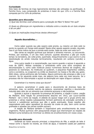 Curiosidade
Dois tipos de farinhas de trigo ligeiramente distintas são utilizadas na panificação. A
Farinha Dura, cuja composição de proteínas é maior do que 12% e a Farinha Mole
composta por 8 a 10% de proteínas.


Questões para discussão:
1) Qual das farinhas você utilizaria para a produção de Pães? E Bolos? Por quê?

2) Quais as diferenças em ingredientes e métodos entre a receita de um bolo simples
e de um pão?

3) Quais as implicações bioquímicas destas diferenças?


       Aquele douradinho....


       Como saber quando seu pão caseiro está pronto, ou mesmo um bolo está no
ponto ou quando um frango está assado? Basta olhar aquele aspecto corado, dourado.
Isso é um forte indício de que a comida está cozida. Sabe de onde vem esta cor?!
       São várias as reações químicas que deixam o alimento marrom, ou escurecido.
Pirólise, por exemplo, é um dos mais comuns: quando deixamos o pão por muito
tempo na torradeira, ele volta preto, queimado; bioquimicamente o que ocorre é uma
desidratação do amido induzida termicamente, resultando em carbono (carvão) e
água.
       Uma outra reação é a caramelização, que ocorre quando o açúcar é aquecido a
mais de 200ºC. Nestas condições o carboidrato sofre uma série complexa de
decomposições e, como cada molécula possui numerosos átomos de oxigênio, são
possíveis os rearranjos. As moléculas se quebram, e pequenos fragmentos voláteis,
como a acroleína, ou evaporam ou então se dissolvem na massa e lhe dão seu gosto.
Além disso, vários polímeros são formados. Alguns polímeros são amargos e dão a cor
marrom. Se for aquecido ainda mais, ele adquire tons cada vez mais escuros. Se o
processo não for interrompido o açúcar se decompõe em vapor d’água e carbono.

       Caramelizar é a mesma coisa que dourar?

       A palavra caramelizar é usada para o douramento de diversos tipos de
alimentos, mas, no sentido restrito da palavra, caramelizar significa o douramento
induzido pelo calor de um alimento que contenha açúcares e não proteínas.
       Quando o açúcar é aquecido na presença de proteína, a reação é outra: reação
de Maillard. Esta reação foi primeiramente descrita em 1912, por Louis-Camille
Maillard - daí o nome da reação. O aldeído do açúcar reage com o grupo amino das
proteínas e várias reações subseqüentes formam polímeros de coloração vermelha e
marrom e substâncias químicas que dão o gosto acentuado. Essas reações são
responsáveis pelo sabor agradável do dourado da crosta do pão, bem como carnes
grelhadas e assadas (as carnes contêm açúcar).
       A reação de Maillard também é responsável pelo envelhecimento de nosso
organismo. Muitos químicos vêm pesquisando drogas que interrompam as reações de
Maillard numa tentativa de minimizar os efeitos do envelhecimento em nosso corpo.


Questão para discussão
     Voltando ao nosso assunto principal, a bioquímica do Pão, a adição de leite à
massa como o líquido na receita, ao invés da água, é bastante usada por padeiros
Bioquímica na Cozinha                                                             20
 