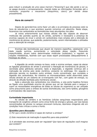 para induzir a produção de uma casca marrom ("browning") que não perde a cor ou
se apaga durante o armazenamento. Usando todas as informações fornecidas até o
momento, proponha o mecanismo (bioquímico, claro!) por detrás desse
procedimento.


       Hora de comer!!!


      Depois de aprendermos como fazer um pão e os princípios do processo está na
hora de estudarmos o que acontece quando comemos um pãozinho. Neste etapa,
focaremos nos carboidratos as biomoléculas mais abundantes nos pães.
      Já vimos anteriormente que nossas células não são capazes de absorver
moléculas tão grandes quanto as do amido, portanto é necessário a presença de
enzimas capazes de clivar o amido em carboidratos mais simples até a obtenção de
monômeros de glicose, que poderão, posteriormente, serem internalizados e utilizados
para a obtenção de energia.


        Enzimas são biomoléculas que atuam de maneira específica, catalisando uma
dada reação química, aumentando a velocidade dessa reação. Possuindo
especificidade, atuam sobre determinadas moléculas (substrato), e regulam as
reações metabólicas, fazendo com que essas sejam processadas adequadamente à
fisiologia da célula.


       A digestão do amido começa na boca, onde a enzima amilase, capaz de atacar
as ligações glicosídicas do amido e promover a liberação de monômeros de glicose, é
secretada pelas glândulas salivares. Após a deglutição, a digestão continua até a
inativação da enzima pelo ácido clorídrico, presente no estômago. Em seguida o
pâncreas secreta no duodeno outra amilase, muito concentrada, que completa a
digestão dos carboidratos. No intestino os monossacarídeos serão absorvidos pelas
células através de um sistema de co-transporte com Na+, com gasto de energia, ou
através de difusão facilitada pela membrana celular.
       Após a absorção dos carboidratos nos intestinos, a veia porta hepática fornece
ao fígado uma quantidade enorme de glicose que vai ser liberada para o sangue e
suprir as necessidades energéticas de todas as células do organismo ou ser utilizada
como precursores para a síntese de outras biomoléculas, tais como lipídios, glicogênio
e aminoácidos não essenciais.


Curiosidade importante
      As células do cérebro e as hemácias (células sanguíneas responsáveis pelo
transporte de oxigênio) utilizam como única fonte de energia a glicose, por isso baixas
concentrações de glicose no sangue provocam tonturas, desmaios chegando até em
condições mais criticas a coma e morte.

Questões para discussão:
1) Por que o ácido clorídrico é capaz de inativar a amilase?

2) Este mecanismo de inativação é específico para esta proteína?

3) A atividade das enzimas pode ser regulada? Que tipos de regulações você imagina
que existam?


Bioquímica na Cozinha                                                             21
 