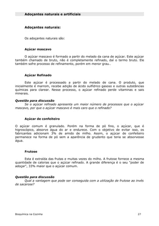 Adoçantes naturais e artificiais



       Adoçantes naturais:


       Os adoçantes naturais são:


       Açúcar mascavo

     O açúcar mascavo é formado a partir do melado da cana de açúcar. Este açúcar
também chamado de bruto, não é completamente refinado, daí o termo bruto. Ele
também sofre processo de refinamento, porém em menor grau..


       Açúcar Refinado

       Este açúcar é processado a partir do melado de cana. O produto, que
inicialmente é marrom, recebe adição de ácido sulfídrico gasoso e outras substâncias
químicas para clarear. Nesse processo, o açúcar refinado perde vitaminas e sais
minerais.

Questão para discussão
     Se o açúcar refinado apresenta um maior número de processos que o açúcar
mascavo, por que o açúcar mascavo é mais caro que o refinado?


       Açúcar de confeiteiro

O açúcar comum é granulado. Porém na forma de pó fino, o açúcar, que é
higroscópico, absorve água do ar e endurece. Com o objetivo de evitar isso, os
fabricantes adicionam 3% de amido de milho. Assim, o açúcar de confeiteiro
permanece na forma de pó sem a aparência de grudento que teria se absorvesse
água.


       Frutose

      Esta é extraída das frutas e muitas vezes do milho. A frutose fornece a mesma
quantidade de calorias que o açúcar refinado. A grande diferença é o seu "poder de
adoçar", 33% maior que o açúcar comum.


Questão para discussão
      Qual a vantagem que pode ser conseguida com a utilização de frutose ao invés
de sacarose?




Bioquímica na Cozinha                                                          27
 