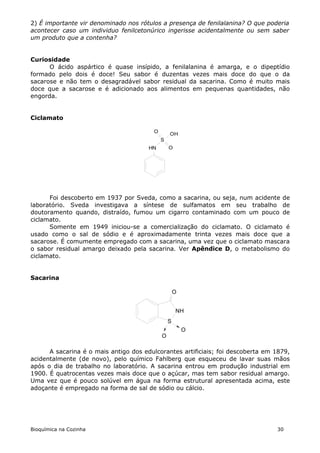 2) É importante vir denominado nos rótulos a presença de fenilalanina? O que poderia
acontecer caso um individuo fenilcetonúrico ingerisse acidentalmente ou sem saber
um produto que a contenha?


Curiosidade
      O ácido aspártico é quase insípido, a fenilalanina é amarga, e o dipeptídio
formado pelo dois é doce! Seu sabor é duzentas vezes mais doce do que o da
sacarose e não tem o desagradável sabor residual da sacarina. Como é muito mais
doce que a sacarose e é adicionado aos alimentos em pequenas quantidades, não
engorda.


Ciclamato

                                        O
                                                OH
                                            S
                                       HN       O




      Foi descoberto em 1937 por Sveda, como a sacarina, ou seja, num acidente de
laboratório. Sveda investigava a síntese de sulfamatos em seu trabalho de
doutoramento quando, distraído, fumou um cigarro contaminado com um pouco de
ciclamato.
      Somente em 1949 iniciou-se a comercialização do ciclamato. O ciclamato é
usado como o sal de sódio e é aproximadamente trinta vezes mais doce que a
sacarose. É comumente empregado com a sacarina, uma vez que o ciclamato mascara
o sabor residual amargo deixado pela sacarina. Ver Apêndice D, o metabolismo do
ciclamato.


Sacarina

                                                    O


                                                    NH
                                                S
                                                        O
                                            O

      A sacarina é o mais antigo dos edulcorantes artificiais; foi descoberta em 1879,
acidentalmente (de novo), pelo químico Fahlberg que esqueceu de lavar suas mãos
após o dia de trabalho no laboratório. A sacarina entrou em produção industrial em
1900. É quatrocentas vezes mais doce que o açúcar, mas tem sabor residual amargo.
Uma vez que é pouco solúvel em água na forma estrutural apresentada acima, este
adoçante é empregado na forma de sal de sódio ou cálcio.




Bioquímica na Cozinha                                                            30
 