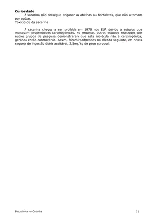 Curiosidade
       A sacarina não consegue enganar as abelhas ou borboletas, que não a tomam
por açúcar.
Toxicidade da sacarina

       A sacarina chegou a ser proibida em 1970 nos EUA devido a estudos que
indicavam propriedades carcinogênicas. No entanto, outros estudos realizados por
outros grupos de pesquisa demonstraram que esta molécula não é carcinogênica,
gerando então controvérsia. Assim, foram readmitidos na década seguinte, em níveis
seguros de ingestão diária aceitável, 2,5mg/kg de peso corporal.




Bioquímica na Cozinha                                                         31
 