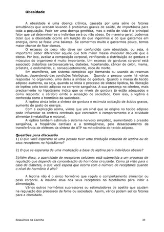 Obesidade


        A obesidade é uma doença crônica, causada por uma série de fatores
simultâneos que acabam levando à problemas graves de saúde, de importância para
toda a população. Pode ser uma doença genética, mas o estilo de vida é o principal
fator que vai determinar se o indivíduo será ou não obeso. De maneira geral, podemos
dizer que a obesidade ocorre em função do que ingerimos e do que gastamos em
energia, como se fosse uma balança. Se comermos muito e gastarmos pouco, temos
maior chance de ficar obesos.
        O excesso de peso não deve ser confundido com obesidade, ou seja, é
importante saber diferenciar aquele que tem maior massa muscular daquele que é
obeso. Por isto, avaliar a composição corporal, verificando a distribuição de gordura e
músculos do organismo é muito importante. Um excesso de gorduras corporal está
associado distúrbios cardiovasculares, diabetes, hipertensão, câncer de cólon, mama,
próstata, e endométrio, e, conseqüentemente, risco de morte.
        Em mamíferos, um sistema complexo age formando ou usando as reservas
lipídicas, dependendo das condições fisiológicas. Quando a pessoa come há várias
respostas no organismo, uma delas a síntese de gordura. Quando a massa do tecido
adiposo aumenta, ou seja, quando se inicia o processo de síntese lipidica, há liberação
de leptina pelo tecido adiposo na corrente sanguínea. A sua presença no cérebro, mais
precisamente no hipotálamo indica que os níveis de gordura já estão adequados e
como resposta: o cérebro emite a sensação de saciedade. Com isso, a leptina é
conhecida como o hormônio da saciedade.
        A leptina ainda inibe a síntese de gordura e estimula oxidação de ácidos graxos,
aumento do gasto de energia.
        Com a explicação acima, vimos que um sinal que se origina no tecido adiposo
pode influenciar os centros cerebrais que controlam o comportamento e a atividade
alimentar (metabólica e motora).
        A leptina também estimula o sistema nervoso simpático, aumentando a pressão
sangüínea, a freqüência cardíaca e a termogênese, pelo desacoplamento da
transferência de elétrons da síntese de ATP na mitocôndria do tecido adiposo.

Questões para discussão
1) O que você esperaria se uma pessoa tiver uma produção reduzida de leptina ou de
seus receptores no hipotálamo?

2) O que se esperaria de uma medicação a base de leptina para indivíduos obesos?

3)Além disso, a quantidade de receptores celulares está submetida a um processo de
regulação que depende da concentração do hormônio circulante. Como já visto para o
caso de diabetes, o que você espera que ocorra com o número de receptores quando
o nível do hormônio é alto?

      A leptina não é o único hormônio que regula o comportamento alimentar ou
peso corporal. A insulina atua nos seus receptores no hipotálamo para inibir a
alimentação.
      Vários outros hormônios supressores ou estimuladores de apetite que ajudam
na regulação dos processos de fome ou saciedade. Assim, vários podem ser os fatores
para a obesidade.




Bioquímica na Cozinha                                                              34
 
