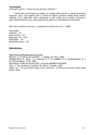Curiosidade
Você sabe qual é a massa da sua gordura corpórea ?

       Várias são as fórmulas que podem ser usadas para calcular a massa de gordura
corpórea. Aqui você poderá usar o Índice de Massa Corpórea (Body Mass Index),
indicado com a sigla BMI. Esse representa o valor médio que se obtém dividindo o
peso representado em kg, pelo quadrado da altura em centímetros do indivíduo.


BMI=peso corpóreo (em kg) / o quadrado da altura (em cm) x 10000

Resultados:
Subpeso < 19
Peso normal < 25
Sobrepeso 25 - 29,9
Obesidade = 30
Obesidade grave > 40


Referências


http://www.profcupido.hpg.ig.com.br/
Barham, P. "A ciência da culinária", 1a edição, Ed. Roca, 2002
Fatibello-Filho, O.; Vieira, I. C.; Gouveia, S. T. G.; Calafatti, S. A.; Guarita-Santos, A. J.
M.; Química Nova, 19 (3), 1996.
Reportagem Folha dia 25/02/2003, colunista ANDRÉA GALANTE
This, H. "Um cientista na cozinha" Ed. Ática, 4a edição, 2003
Wolke, R. L. "O que Einstein disse a seu cozinheiro - a ciência na cozinha" Jorge Zahar
Editor, 2003




Bioquímica na Cozinha                                                                    35
 