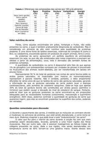 Tabela 1: Diferenças nas composições das carnes (por 100 g do alimento)
                          Água     Proteína   Gordura Carboidrato        Energia
                          (%)        (%)        (%)          (%)          (kcal)
     Vaca (semi-gorda)     63         18         19           0            245
        Porco (pernil      46         23         31           0            374
          assado)
          Carneiro         62         18         20           0            253
       Peru (branco)       63         33          4           0            176
      Galinha (cozida)     66         28          6           0            150
       Carne de soja       75         13          3           9            106
      Fila de Pescado      78         20          2           0             99
      Atum (conserva       55         24         21           0            288
          em óleo)



Valor nutritivo da carne

       Fibras, como aquelas encontradas em grãos, hortaliças e frutas, não estão
presentes na carne, a qual é também praticamente desprovida de carboidrato. Mas é
considerada um alimento de alto valor nutritivo pela quantidade de proteínas
presente. É uma ótima fonte de lipídios essenciais, vitaminas do complexo B (como a
B12, ou cobalamina, encontrada apenas em produtos de origem animal), ferro e zinco.
       As proteínas da carne apresentam um perfeito equilíbrio de aminoácidos
essenciais (ou seja, os que não são sintetizados pelo nosso organismo e precisam ser
obtidos a partir da alimentação); ovos, leite e derivados são também fontes de
proteínas completas.
       A quantidade de carboidratos na carne é desprezível pelo fato de que apenas
1% de glicogênio (um polissacarídeo composto por unidades de glicose) é encontrado
na musculatura dos animais recém-abatidos, por ser transformado em lactato em
poucas horas.
       Representando 50 % do total de gorduras nos cortes de carne bovina estão os
ácidos graxos saturados; os insaturados (em maioria os monoinsaturados)
representam à parcela restante. Não é verdade, portanto, a idéia amplamente
difundida há vários anos de que os lipídios da carne são gorduras saturadas, gerando
a informação de que as gorduras saturadas da carne podem levar a doenças
cardiovasculares, pelo aumento do colesterol sanguíneo. Sabe-se hoje que apenas
30% do total da gordura bovina são constituídos por ácidos graxos (palmítico e
mirístico) que podem causar a elevação do nível de colesterol do sangue. Portanto,
pode-se dizer que as gorduras presentes na carne encontram-se em proporções
adequadas para as necessidades humanas (crescimento, manutenção e suprimento
energético). Além disso, podemos controlar a quantidade de gorduras da carne que
queremos ingerir, pois elas se encontram presentes na superfície dos cortes, podendo
ser retiradas.


Questões comentadas para discussão

1) Durante o aquecimento das carnes, à medida que os músculos se contraem devido
a mudanças na estrutura da proteína, que está sendo desnaturada, a carne torna-se
mais dura. Podemos imaginar o que pode levar a este “endurecimento” da carne?
      O calor que flui para o interior da carne durante a cocção faz com que mais
proteínas sejam desnaturadas, levando, portanto a uma maior rigidez das fibras
musculares. Mas por outro lado, não é possível mastigarmos as hélices triplas de
colágeno presentes na carne, dada a sua rigidez, mas sendo desnaturadas em
temperatura acima de 60oC tornam-se uma gelatina macia. Diante desses dois

Bioquímica na Cozinha                                                              38
 