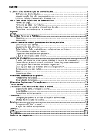 ÍNDICE

O Leite – uma combinação de biomoléculas....................................................5
       Estrutura de biomoléculas.........................................................................5
      Interconversão dos três macronutrientes.....................................................9
      Leite em debate: Pasteurizado X Longa vida...............................................10
Pão – uma fonte riquíssima de carboidratos.................................................13
      Farinha de trigo......................................................................................13
      Fermento de pães – Leveduras.................................................................17
      Pontos-chave na culinária e bioquímica do pão...........................................18
      Digestão e metabolismo de carboidratos....................................................21
Iogurte.........................................................................................................25
Queijo...........................................................................................................26
Adoçantes Naturais e Artificiais....................................................................27
      Diabetes................................................................................................32
       Obesidade.............................................................................................34
Carnes – Uma de nossas principais fontes de proteína.................................36
      Conservação das carnes..........................................................................40
      Aquecimento dos alimentos......................................................................41
      Aula Prática – Ação enzimática em carboidratos e proteínas.........................43
      Efeito amaciante sobre as carnes..............................................................44
      Digestão e metabolismo de proteínas........................................................45
      O que é a doença da vaca louca?..............................................................46
Verduras e Legumes.....................................................................................50
      O valor nutricional de uma verdura cozida é o mesmo de uma crua?.............50
      Existe diferença no valor nutricional entre frutas, legumes e verduras?..........52
      Qual o papel das vitaminas em nosso organismo?.......................................53
      Qual o papel dos sais minerais em nosso organismo?..................................56
       Amadurecimento das frutas.....................................................................57
       Ferro....................................................................................................58
      Nutrição protéica....................................................................................61
Membrana Plasmática e Lipídeos..................................................................65
      Metabolismo de lipídeos...........................................................................73
       Degradação de lipídeos...........................................................................76
Alimentos Orgânicos e Transgênicos............................................................78
Conservantes................................................................................................80
O Paladar – uma mistura de sabor e aroma..................................................85
      Experimento para avaliação sensorial........................................................85
       A gustação............................................................................................85
      Curiosidade sobre temperos.....................................................................89
Chocolate......................................................................................................91
       Composição química e o valor nutricional do chocolate................................92
      Efeitos do chocolate no cérebro................................................................93
Cafeína.........................................................................................................94
      Por que o café “tira” o sono?....................................................................94
       A ação da cafeína no organismo...............................................................97
Cerveja.........................................................................................................99
Vinho..........................................................................................................106
Apêndices...................................................................................................112
Caderno de respostas.................................................................................141




Bioquímica na Cozinha                                                                                        4
 