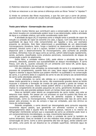 3) Podemos relacionar a quantidade de mioglobina com a necessidade do músculo?

4) Pode-se relacionar a cor das carnes à diferença entre as fibras “lentas” e “rápidas”?

5) Ainda no contexto das fibras musculares, o que faz com que a carne de peixes,
quando levada a um período de cocção muito prolongado, desmanche com facilidade?



Texto para leitura - Conservação das carnes

       Dentre muitos fatores que contribuem para a conservação da carne, e que se
não forem levados em consideração podem levar à sua deterioração, estão a atividade
da água e a umidade relativa, que serão considerados neste item.
       A atividade da água (Aa) é expressa como a relação entre a pressão de vapor da
solução e a pressão de vapor do solvente (no caso, a água). Com isso determina-se a
quantidade de água livre (não comprometida por ligações a íons, por exemplo)
presente no alimento. Este fator determinará a possibilidade de um determinado
microorganismo (levedura, bolor, fungo e bactéria) se desenvolver em determinado
alimento. Solutos como o sal e o açúcar, tendem a diminuir a quantidade de água
disponível para o desenvolvimento do microorganismo, pelo aumento da pressão
osmótica. Alimentos ricos em água como as carnes, sofrem deterioração rapidamente,
sendo, portanto, classificados como produtos perecíveis, necessitando de etapas de
conservação a partir do abatimento.
       Outro fator, a umidade relativa (UR), pode alterar a atividade da água do
alimento, alterando, portanto sua susceptibilidade ao ataque microbiológico. A carne
fresca, com alta Aa, quando colocada em um ambiente com baixa UR, perde água,
ocorrendo ressecamento de sua superfície.
       Um dos métodos mais utilizados na conservação da carne é o congelamento. O
processo de congelamento, quando feito em casa, deve seguir algumas normas de
higiene e atentar a alguns fatores que podem interferir na qualidade e na conservação
da carne, e o primeiro deles é o aspecto da carne no ato da compra (as características
da carne serão abordadas adiante).
       Poucas alterações na carne são obtidas se o congelamento for rápido, pois
desse modo garante-se a maciez da carne, não ocasionando grandes danos ao tecido
muscular e evitando a formação de cristais de gelo grandes a ponto de romper as
células do tecido muscular. Esses cristais podem alterar a suculência da carne. Isso
implica no congelamento de porções pequenas de carne, geralmente divididas para o
uso no dia-a-dia, pois grandes pedaços levam um tempo maior para congelar.
       Deve-se também estar atento ao congelamento da carne moída, pois esta se
deteriora mais rápido. Por passar por um processo no qual há quebra das fibras em
partículas pequenas, aumenta-se a área do alimento exposta a fatores de
deterioração, como os microorganismos. Preferencialmente este tipo de carne deve
passar pelo processo no ato da compra e logo ser embalado, pois isto diminui os
riscos de contaminação.
       Estando congelada, a carne deverá ser descongelada para consumo seguindo
novamente alguns passos, que garantirão um alimento nutritivo à mesa. O
descongelamento ideal é aquele feito de maneira gradual, natural e no interior do
refrigerador (lembrando sempre que a exposição da carne ao ambiente pode levar a
um comprometimento microbiológico, ou seja, crescimento bacteriano).
       O sal seco tem a capacidade de retirar a umidade da carne (e também de
outros alimentos). Esse na verdade é um dos métodos mais antigos utilizados para a
conservação de carne. Como a carne apresenta alto teor de água, sendo coberta com
sal sólido, uma parte do sal dissolve-se na umidade superficial, retirando água de


Bioquímica na Cozinha                                                               40
 