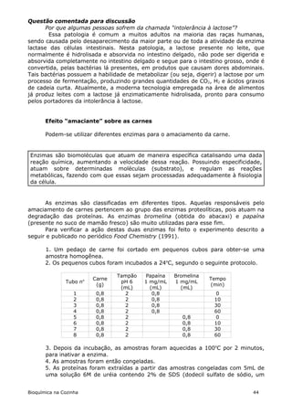 Questão comentada para discussão
       Por que algumas pessoas sofrem da chamada “intolerância à lactose”?
        Essa patologia é comum a muitos adultos na maioria das raças humanas,
sendo causada pelo desaparecimento da maior parte ou de toda a atividade da enzima
lactase das células intestinais. Nesta patologia, a lactose presente no leite, que
normalmente é hidrolisada e absorvida no intestino delgado, não pode ser digerida e
absorvida completamente no intestino delgado e segue para o intestino grosso, onde é
convertida, pelas bactérias lá presentes, em produtos que causam dores abdominais.
Tais bactérias possuem a habilidade de metabolizar (ou seja, digerir) a lactose por um
processo de fermentação, produzindo grandes quantidades de CO2, H2 e ácidos graxos
de cadeia curta. Atualmente, a moderna tecnologia empregada na área de alimentos
já produz leites com a lactose já enzimaticamente hidrolisada, pronto para consumo
pelos portadores da intolerância à lactose.


       Efeito “amaciante” sobre as carnes

       Podem-se utilizar diferentes enzimas para o amaciamento da carne.


 Enzimas são biomoléculas que atuam de maneira específica catalisando uma dada
 reação química, aumentando a velocidade dessa reação. Possuindo especificidade,
 atuam sobre determinadas moléculas (substrato), e regulam as reações
 metabólicas, fazendo com que essas sejam processadas adequadamente à fisiologia
 da célula.


      As enzimas são classificadas em diferentes tipos. Aquelas responsáveis pelo
amaciamento de carnes pertencem ao grupo das enzimas proteolíticas, pois atuam na
degradação das proteínas. As enzimas bromelina (obtida do abacaxi) e papaína
(presente no suco de mamão fresco) são muito utilizadas para esse fim.
      Para verificar a ação destas duas enzimas foi feito o experimento descrito a
seguir e publicado no periódico Food Chemistry (1991).

       1. Um pedaço de carne foi cortado em pequenos cubos para obter-se uma
       amostra homogênea.
       2. Os pequenos cubos foram incubados a 24oC, segundo o seguinte protocolo.

                                 Tampão   Papaína    Bromelina
                         Carne                                   Tempo
               Tubo no            pH 6    1 mg/mL    1 mg/mL
                          (g)                                    (min)
                                  (mL)      (mL)       (mL)
                   1      0,8      2         0,8                    0
                   2      0,8      2         0,8                   10
                   3      0,8      2         0,8                   30
                   4      0,8      2         0,8                   60
                   5      0,8      2                    0,8         0
                   6      0,8      2                    0,8        10
                   7      0,8      2                    0,8        30
                   8      0,8      2                    0,8        60

       3. Depois da incubação, as amostras foram aquecidas a 100oC por 2 minutos,
       para inativar a enzima.
       4. As amostras foram então congeladas.
       5. As proteínas foram extraídas a partir das amostras congeladas com 5mL de
       uma solução 6M de uréia contendo 2% de SDS (dodecil sulfato de sódio, um


Bioquímica na Cozinha                                                            44
 