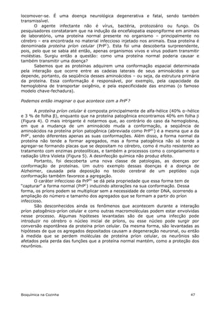 locomover-se. É uma doença neurológica degenerativa e fatal, sendo também
transmissível.
       O agente infectante não é vírus, bactéria, protozoário ou fungo. Os
pesquisadores constataram que na indução da encefalopatia espongiforme em animais
de laboratório, uma proteína normal presente no organismo – principalmente no
cérebro – era encontrada no material infeccioso injetado nos animais. Essa proteína é
denominada proteína príon celular (PrPC). Esta foi uma descoberta surpreendente,
pois, pelo que se sabia até então, apenas organismos vivos e vírus podiam transmitir
moléstias. Surgiu então a questão: como uma proteína normal poderia causar e
também transmitir uma doença?
       Sabemos que as proteínas adquirem uma conformação espacial determinada
pela interação que ocorre entre as cadeias laterais de seus aminoácidos e que
depende, portanto, da seqüência desses aminoácidos – ou seja, da estrutura primária
da proteína. Essa conformação é responsável, por exemplo, pela capacidade da
hemoglobina de transportar oxigênio, e pela especificidade das enzimas (o famoso
modelo chave-fechadura).

Podemos então imaginar o que acontece com a PrPC?

       A proteína príon celular é composta principalmente de alfa-hélice (40% α–hélice
e 3 % de folha β), enquanto que na proteína patogênica encontramos 40% em folha 
(Figura 4). O mais intrigante é notarmos que, ao contrário do caso da hemoglobina,
em que a mudança de um aminoácido muda a conformação, a seqüência de
aminoácidos na proteína príon patogênica (abreviada como PrPSC) é a mesma que a da
PrPC, sendo diferentes apenas as suas conformações. Além disso, a forma normal da
proteína não tende a formar agregados, mas a forma patogênica não só tende a
agregar-se formando placas que se depositam no cérebro, como é muito resistente ao
tratamento com enzimas proteolíticas, e também a processos como o congelamento e
radiação Ultra Violeta (Figura 5). A desinfecção química não produz efeito.
       Portanto, foi descoberta uma nova classe de patologias, as doenças por
conformação de proteínas. Um outro exemplo dessas doenças é a doença de
Alzheimer, causada pela deposição no tecido cerebral de um peptídeo cuja
conformação também favorece a agregação.
       O caráter infeccioso da PrPSC se dá pela propriedade que essa forma tem de
“capturar” a forma normal (PrPC) induzindo alterações na sua conformação. Dessa
forma, os príons podem se multiplicar sem a necessidade de conter DNA, ocorrendo a
ampliação do número e tamanho dos agregados que se formam a partir do príon
infeccioso.
       São desconhecidos ainda os fenômenos que acontecem durante a interação
príon patogênico-príon celular e como outras macromoléculas podem estar envolvidas
nesse processo. Algumas hipóteses levantadas são de que uma infecção pode
introduzir no cérebro o núcleo inicial de príons, ou esse núcleo pode surgir por
conversão espontânea da proteína príon celular. Da mesma forma, são levantadas as
hipóteses de que os agregados depositados causam a degeneração neuronal, ou então
à medida que se perdem moléculas de proteína príon celular, os neurônios são
afetados pela perda das funções que a proteína normal mantém, como a proteção dos
neurônios.




Bioquímica na Cozinha                                                            47
 