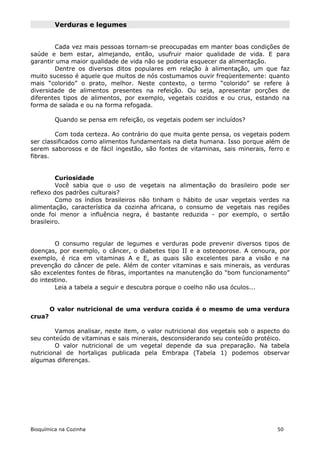 Verduras e legumes


        Cada vez mais pessoas tornam-se preocupadas em manter boas condições de
saúde e bem estar, almejando, então, usufruir maior qualidade de vida. E para
garantir uma maior qualidade de vida não se poderia esquecer da alimentação.
        Dentre os diversos ditos populares em relação à alimentação, um que faz
muito sucesso é aquele que muitos de nós costumamos ouvir freqüentemente: quanto
mais “colorido” o prato, melhor. Neste contexto, o termo “colorido” se refere à
diversidade de alimentos presentes na refeição. Ou seja, apresentar porções de
diferentes tipos de alimentos, por exemplo, vegetais cozidos e ou crus, estando na
forma de salada e ou na forma refogada.

         Quando se pensa em refeição, os vegetais podem ser incluídos?

        Com toda certeza. Ao contrário do que muita gente pensa, os vegetais podem
ser classificados como alimentos fundamentais na dieta humana. Isso porque além de
serem saborosos e de fácil ingestão, são fontes de vitaminas, sais minerais, ferro e
fibras.


         Curiosidade
         Você sabia que o uso de vegetais na alimentação do brasileiro pode ser
reflexo dos padrões culturais?
         Como os índios brasileiros não tinham o hábito de usar vegetais verdes na
alimentação, característica da cozinha africana, o consumo de vegetais nas regiões
onde foi menor a influência negra, é bastante reduzida - por exemplo, o sertão
brasileiro.


        O consumo regular de legumes e verduras pode prevenir diversos tipos de
doenças, por exemplo, o câncer, o diabetes tipo II e a osteoporose. A cenoura, por
exemplo, é rica em vitaminas A e E, as quais são excelentes para a visão e na
prevenção do câncer de pele. Além de conter vitaminas e sais minerais, as verduras
são excelentes fontes de fibras, importantes na manutenção do “bom funcionamento”
do intestino.
        Leia a tabela a seguir e descubra porque o coelho não usa óculos...


        O valor nutricional de uma verdura cozida é o mesmo de uma verdura
crua?

         Vamos analisar, neste item, o valor nutricional dos vegetais sob o aspecto do
seu conteúdo de vitaminas e sais minerais, desconsiderando seu conteúdo protéico.
         O valor nutricional de um vegetal depende da sua preparação. Na tabela
nutricional de hortaliças publicada pela Embrapa (Tabela 1) podemos observar
algumas diferenças.




Bioquímica na Cozinha                                                            50
 