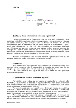 Figura 5



                              Carboidratos
                               Proteínas
                                Lipídios


                                               Coenzimas
                        CO2        [H+ + e-]    oxidadas    ATP + H2O

                                               Coenzimas
                                                            ADP + HPO42- + O2
                                               reduzidas
                                                [H+ + e-]




         Qual o papel dos sais minerais em nosso organismo?

        Os nutrientes inorgânicos ou minerais, que são íons, além de atuarem como
cofatores* enzimáticos, participam de inúmeros processos importantes; como a dureza
de certas estruturas, por exemplo, ossos e dentes. O número de minerais
indispensáveis para a manutenção de um estado saudável é muito grande. Alguns,
como o Ca2+, fosfato, Na+, K+, Mg2+, Fe2+, são necessários em quantidades da ordem
de miligramas ou gramas, enquanto, para outros bastam algumas dezenas de
microgramas. Dentre estes, encontra-se o selênio, que é cofator da glutationa
peroxidase, responsável pela dissipação de peróxidos; assim, o selênio participa, como
algumas vitaminas, do sistema antioxidante do organismo.

        *Cofator corresponde a uma pequena molécula orgânica (coenzima) ou íon
metálico necessário para a atividade catalítica de uma enzima.


        Curiosidade
        Você sabia que após um exercício físico prolongado e de alta intensidade, por
exemplo numa maratona, não é recomendada a ingestão de água, mas sim de
soluções que também apresente sais minerais em sua composição?
        Caso este individuo beba água ele pode vir a óbito por uma patologia
chamada hiponatremia.


         O que acontece ao cozer verduras e legumes?

         Ao cozinhar uma verdura ou um legume a mastigação e a digestão são
facilitadas, o que melhora a absorção de alguns nutrientes. Além disso, outro fator
que também favorece na digestibilidade do vegetal é o “amaciamento” das fibras
(fibra corresponde à parede celular vegetal).
         Por outro lado, ao cozer um vegetal, ocorre diminuição no seu valor nutritivo,
visto que há perda de diversas vitaminas, por exemplo, a vitamina C. A diminuição
dos níveis de vitamina C por aquecimento está relacionada ao fato desta vitamina,
assim como outras, ser termolábel, ou seja, sensíveis à temperatura.
         Além disso, durante o cozimento ocorre a dissolução dos sais minerais na
água, o que reduz ainda mais o valor nutritivo. Uma das maneiras de reduzir a perda
de sais minerais durante o cozimento é fazê-lo em pouca água e por pouco tempo.

Bioquímica na Cozinha                                                             56
 