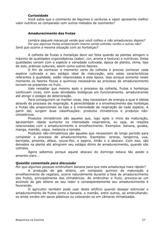 Curiosidade
        Você sabia que o cozimento de legumes e verduras a vapor apresenta melhor
valor nutritivo se comparado com outros métodos de cozimento?


         Amadurecimento das frutas

         Lembra daquele maracujá verde que você colheu e não amadureceu depois?
         Por que algumas frutas amadurecem mesmo sendo colhidas verdes e outras não?
Será que ocorre a mesma situação com as hortaliças?

         A colheita de frutas e hortaliças deve ser feita quando as plantas atingem o
máximo de qualidades organolépticas (sabor, cor, aroma e textura) e nutritivas. Estas
qualidades variam com a espécie e variedade cultivada, época de plantio, clima, tipo
de solo, práticas culturais, assim como outros fatores.
         A fim de conhecer o momento certo da colheita é preciso conhecer cada
espécie cultivada e seu estágio ideal de maturação, pois estas características
referentes à qualidade, estão relacionadas à esta época. Isso porque somente neste
momento os fatores físicos e químicos necessários ao processo de amadurecimento
tornam-se presentes no fruto.
         Vale ressaltar que mesmo após o processo da colheita, frutas e hortaliças
continuam vivas, com suas atividades biológicas em funcionamento, amadurecendo
até atingir o estágio de deterioração.
         Para conseguirem se manter vivas, elas necessitam de energia a qual é obtida
através do processo de respiração. A perecibilidade e o envelhecimento das hortaliças
e frutas são proporcionais ao tipo e à intensidade de respiração de cada espécie. A
partir daí, surgem duas classificações: produtos climatéricos e produtos não-
climatéricos.
         Produtos climatéricos são aqueles que, logo após o início da maturação,
apresentam rápido aumento na intensidade respiratória, ou seja, as reações
relacionadas com o amadurecimento e envelhecimento. Exemplos: banana, goiaba,
manga, mamão, caqui, melancia e tomate.
         Produtos não-climatéricos são aqueles que necessitam de longo período para
completar o processo de amadurecimento. Exemplos: laranja, tangerina, uva,
berinjela, pimenta, alface, couve-flor, o pepino, limão e o abacaxi. Com isso, são
deixados na planta até atingirem seu estágio ótimo de amadurecimento, quando são
colhidos.
         Agora sabemos porque aquele abacaxi do domingo estava tão azedo e
amarelo claro...

Questão comentada para discussão
Por que algumas pessoas embrulham banana para que esta amadureça mais rápido?
        A produção de gás etileno, um composto químico de maturação e
envelhecimento de vegetais, ocorre naturalmente durante a fase de amadurecimento
dos frutos, principalmente dos climatéricos. Ao embrulhar o fruto, provoca-se um
acúmulo de gás etileno ao seu redor e conseqüentemente seu amadurecimento é
favorecido.
        O agricultor também pode usar deste artifício quando desejar estimular o
amadurecimento de frutos como a banana, o mamão, entre outros, ao embrulhando-
os ainda verdes em sacos plásticos ou colocando-os em câmaras climatizadas.




Bioquímica na Cozinha                                                                  57
 