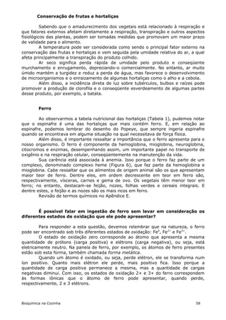 Conservação de frutas e hortaliças

          Sabendo que o amadurecimento dos vegetais está relacionado à respiração e
que fatores externos afetam diretamente a respiração, transpiração e outros aspectos
fisiológicos das plantas, podem ser tomadas medidas que promovam um maior prazo
de validade para o alimento.
          A temperatura pode ser considerada como sendo o principal fator externo na
conservação das frutas e hortaliças e vem seguida pela umidade relativa do ar, a qual
afeta principalmente a transpiração do produto colhido.
          Ar seco significa perda rápida de umidade pelo produto e conseqüente
murchamento e enrugamento, depreciando-o comercialmente. No entanto, ar muito
úmido mantém a turgidez e reduz a perda de água, mas favorece o desenvolvimento
de microorganismos e o enraizamento de algumas hortaliças como o alho e a cebola.
          Além disso, a incidência direta de luz sobre tubérculos, bulbos e raízes pode
promover a produção de clorofila e o conseqüente esverdeamento de algumas partes
desse produto, por exemplo, a batata.


         Ferro

        Ao observarmos a tabela nutricional das hortaliças (Tabela 1), pudemos notar
que o espinafre é uma das hortaliças que mais contém ferro. E, em relação ao
espinafre, podemos lembrar do desenho do Popeye, que sempre ingeria espinafre
quando se encontrava em alguma situação na qual necessitava de força física.
        Além disso, é importante ressaltar a importância que o ferro apresenta para o
nosso organismo. O ferro é componente da hemoglobina, mioglobina, neuroglobina,
citocromos e enzimas, desempenhando assim, um importante papel no transporte de
oxigênio e na respiração celular, conseqüentemente na manutenção da vida.
        Sua carência está associada à anemia. Isso porque o ferro faz parte de um
complexo, denominado complexo heme (Figura 6), que faz parte da hemoglobina e
mioglobina. Cabe ressaltar que os alimentos de origem animal são os que apresentam
maior teor de ferro. Dentre eles, em ordem decrescente em teor em ferro são,
respectivamente, vísceras, carnes e gema de ovo. Os vegetais têm menor teor em
ferro; no entanto, destacam-se feijão, nozes, folhas verdes e cereais integrais. E
dentre estes, o feijão e as nozes são os mais ricos em ferro.
        Revisão de termos químicos no Apêndice E.


       É possível falar em ingestão de ferro sem levar em consideração os
diferentes estados de oxidação que ele pode apresentar?

        Para responder a esta questão, devemos relembrar que na natureza, o ferro
pode ser encontrado sob três diferentes estados de oxidação: Fe0, Fe2+ e Fe3+.
        O estado de oxidação zero corresponde ao átomo que apresenta a mesma
quantidade de prótons (carga positiva) e elétrons (carga negativa), ou seja, está
eletricamente neutro. Na panela de ferro, por exemplo, os átomos de ferro presentes
estão sob esta forma, também chamada forma metálica.
        Quando um átomo é oxidado, ou seja, perde elétron, ele se transforma num
íon positivo. Quanto mais elétron ele perde, mais positivo fica. Isso porque a
quantidade de carga positiva permanece a mesma, mas a quantidade de cargas
negativas diminui. Com isso, os estados de oxidação 2+ e 3+ do ferro correspondem
às formas iônicas que o átomo de ferro pode apresentar, quando perde,
respectivamente, 2 e 3 elétrons.



Bioquímica na Cozinha                                                             58
 