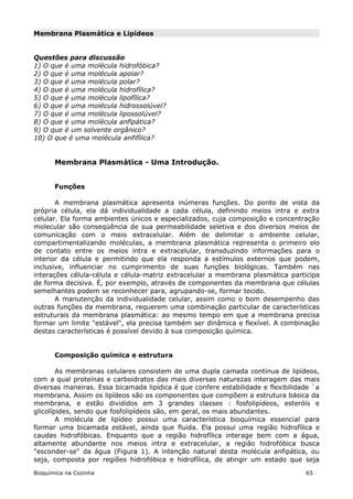 Membrana Plasmática e Lipídeos


Questões para discussão
1) O que é uma molécula hidrofóbica?
2) O que é uma molécula apolar?
3) O que é uma molécula polar?
4) O que é uma molécula hidrofílica?
5) O que é uma molécula lipofílica?
6) O que é uma molécula hidrossolúvel?
7) O que é uma molécula lipossolúvel?
8) O que é uma molécula anfipática?
9) O que é um solvente orgânico?
10) O que é uma molécula anfifílica?


       Membrana Plasmática - Uma Introdução.


       Funções

       A membrana plasmática apresenta inúmeras funções. Do ponto de vista da
própria célula, ela dá individualidade a cada célula, definindo meios intra e extra
celular. Ela forma ambientes únicos e especializados, cuja composição e concentração
molecular são conseqüência de sua permeabilidade seletiva e dos diversos meios de
comunicação com o meio extracelular. Além de delimitar o ambiente celular,
compartimentalizando moléculas, a membrana plasmática representa o primeiro elo
de contato entre os meios intra e extracelular, transduzindo informações para o
interior da célula e permitindo que ela responda a estímulos externos que podem,
inclusive, influenciar no cumprimento de suas funções biológicas. Também nas
interações célula-célula e célula-matriz extracelular a membrana plasmática participa
de forma decisiva. É, por exemplo, através de componentes da membrana que células
semelhantes podem se reconhecer para, agrupando-se, formar tecido.
       A manutenção da individualidade celular, assim como o bom desempenho das
outras funções da membrana, requerem uma combinação particular de características
estruturais da membrana plasmática: ao mesmo tempo em que a membrana precisa
formar um limite "estável", ela precisa também ser dinâmica e flexível. A combinação
destas características é possível devido à sua composição química.


       Composição química e estrutura

        As membranas celulares consistem de uma dupla camada contínua de lipídeos,
com a qual proteínas e carboidratos das mais diversas naturezas interagem das mais
diversas maneiras. Essa bicamada lipídica é que confere estabilidade e flexibilidade `a
membrana. Assim os lipídeos são os componentes que compõem a estrutura básica da
membrana, e estão divididos em 3 grandes classes : fosfolipídeos, esteróis e
glicolípides, sendo que fosfolipídeos são, em geral, os mais abundantes.
        A molécula de lipídeo possui uma característica bioquímica essencial para
formar uma bicamada estável, ainda que fluida. Ela possui uma região hidrofílica e
caudas hidrofóbicas. Enquanto que a região hidrofílica interage bem com a água,
altamente abundante nos meios intra e extracelular, a região hidrofóbica busca
"esconder-se" da água (Figura 1). A intenção natural desta molécula anfipática, ou
seja, composta por regiões hidrofóbica e hidrofílica, de atingir um estado que seja

Bioquímica na Cozinha                                                             65
 