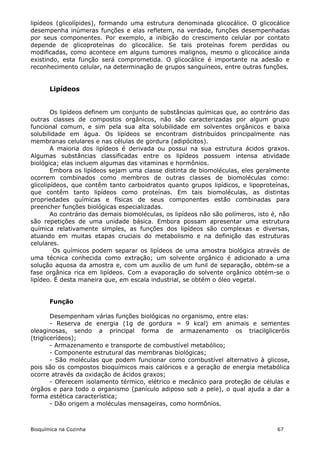 lipídeos (glicolípides), formando uma estrutura denominada glicocálice. O glicocálice
desempenha inúmeras funções e elas refletem, na verdade, funções desempenhadas
por seus componentes. Por exemplo, a inibição do crescimento celular por contato
depende de glicoproteínas do glicocálice. Se tais proteínas forem perdidas ou
modificadas, como acontece em alguns tumores malignos, mesmo o glicocálice ainda
existindo, esta função será comprometida. O glicocálice é importante na adesão e
reconhecimento celular, na determinação de grupos sanguíneos, entre outras funções.


       Lipídeos


        Os lipídeos definem um conjunto de substâncias químicas que, ao contrário das
outras classes de compostos orgânicos, não são caracterizadas por algum grupo
funcional comum, e sim pela sua alta solubilidade em solventes orgânicos e baixa
solubilidade em água. Os lipídeos se encontram distribuídos principalmente nas
membranas celulares e nas células de gordura (adipócitos).
        A maioria dos lipídeos é derivada ou possui na sua estrutura ácidos graxos.
Algumas substâncias classificadas entre os lipídeos possuem intensa atividade
biológica; elas incluem algumas das vitaminas e hormônios.
        Embora os lipídeos sejam uma classe distinta de biomoléculas, eles geralmente
ocorrem combinados como membros de outras classes de biomoléculas como:
glicolipídeos, que contêm tanto carboidratos quanto grupos lipídicos, e lipoproteínas,
que contêm tanto lipídeos como proteínas. Em tais biomoléculas, as distintas
propriedades químicas e físicas de seus componentes estão combinadas para
preencher funções biológicas especializadas.
        Ao contrário das demais biomoléculas, os lipídeos não são polímeros, isto é, não
são repetições de uma unidade básica. Embora possam apresentar uma estrutura
química relativamente simples, as funções dos lipídeos são complexas e diversas,
atuando em muitas etapas cruciais do metabolismo e na definição das estruturas
celulares.
         Os químicos podem separar os lipídeos de uma amostra biológica através de
uma técnica conhecida como extração; um solvente orgânico é adicionado a uma
solução aquosa da amostra e, com um auxílio de um funil de separação, obtém-se a
fase orgânica rica em lipídeos. Com a evaporação do solvente orgânico obtém-se o
lipídeo. É desta maneira que, em escala industrial, se obtém o óleo vegetal.


       Função

        Desempenham várias funções biológicas no organismo, entre elas:
        - Reserva de energia (1g de gordura = 9 kcal) em animais e sementes
oleaginosas, sendo a principal forma de armazenamento os triacilgliceróis
(triglicerídeos);
        - Armazenamento e transporte de combustível metabólico;
        - Componente estrutural das membranas biológicas;
        - São moléculas que podem funcionar como combustível alternativo à glicose,
pois são os compostos bioquímicos mais calóricos e a geração de energia metabólica
ocorre através da oxidação de ácidos graxos;
        - Oferecem isolamento térmico, elétrico e mecânico para proteção de células e
órgãos e para todo o organismo (panículo adiposo sob a pele), o qual ajuda a dar a
forma estética característica;
        - Dão origem a moléculas mensageiras, como hormônios.



Bioquímica na Cozinha                                                              67
 