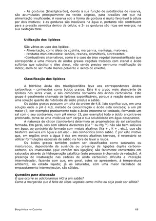 - As gorduras (triacilgliceróis), devido à sua função de substâncias de reserva,
são acumuladas principalmente no tecido adiposo, para ocasiões em que há
alimentação insuficiente. A reserva sob a forma de gordura é muito favorável à célula
por dois motivos: 1-as gorduras são insolúveis na água e, portanto não contribuem
para a pressão osmótica dentro da célula; e 2- as gorduras são ricas em energia; na
sua oxidação total.


       Utilização dos lipídeos

       São vários os usos dos lipídios:
       - Alimentação, como óleos de cozinha, margarina, manteiga, maionese;
       - Produtos manufaturados: sabões, resinas, cosméticos, lubrificantes.
       -Combustíveis alternativos, como é o caso do óleo vegetal transesterificado que
corresponde a uma mistura de ácidos graxos vegetais tratados com etanol e ácido
sulfúrico que substitui o óleo diesel, não sendo preciso nenhuma modificação do
motor, além de ser muito menos poluente e isento de enxofre.


       Classificação dos lipídeos

        A hidrólise ácida dos triacilglicerídios leva aos correspondentes ácidos
carboxílicos - conhecidos como ácidos graxos. Este é o grupo mais abundante de
lipídeos nos seres vivos, e são compostos derivados dos ácidos carboxílicos. Este
grupo é geralmente chamado de lipídeos saponificáveis, porque a reação destes com
uma solução quente de hidróxido de sódio produz o sabão.
        Os ácidos graxos possuem um pKa da ordem de 4,8. Isto significa que, em uma
solução onde o pH é 4,8, metade da concentração o ácido está ionizada; a um pH
maior (7, por exemplo) praticamente todo o ácido encontra-se ionizado, formando um
sal com o seu contra-íon; num pH menor (3, por exemplo) todo o ácido encontra-se
protonado, torna-se uma molécula sem carga e sua solubilidade em água desaparece.
        A natureza do cátion (contra-íon) determina as propriedades do sal carboxílico
formado. Em geral, sais com cátions divalentes (Ca 2+ ou Mg 2+) não são bem solúveis
em água, ao contrário do formado com metais alcalinos (Na + , K + , etc.), que são
bastante solúveis em água e em óleo - são conhecidos como sabão. É por este motivo
que, em regiões onde a água é rica em metais alcalinos terrosos, é necessário se
utilizar formulações especiais de sabão na hora de lavar a roupa.
        Os ácidos graxos também podem ser classificados como saturados ou
insaturados, dependendo da ausência ou presença de ligações duplas carbono-
carbono. Os insaturados (que contém tais ligações) são facilmente convertidos em
saturados através da hidrogenação catalítica (este processo é chamado de redução). A
presença de insaturação nas cadeias de ácido carboxílico dificulta a interação
intermolecular, fazendo com que, em geral, estes se apresentem, à temperatura
ambiente, no estado líquido; já os saturados, com uma maior facilidade de
empacotamento intermolecular, são sólidos.

Questões para discussão
O que ocorre se adicionarmos HCl a um sabão?
Como a margarida que é feita de óleos vegetais como milho ou soja pode ser sólida?




Bioquímica na Cozinha                                                            68
 