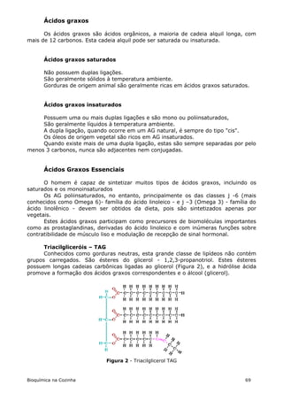 Ácidos graxos

      Os ácidos graxos são ácidos orgânicos, a maioria de cadeia alquil longa, com
mais de 12 carbonos. Esta cadeia alquil pode ser saturada ou insaturada.


       Ácidos graxos saturados

       Não possuem duplas ligações.
       São geralmente sólidos à temperatura ambiente.
       Gorduras de origem animal são geralmente ricas em ácidos graxos saturados.


       Ácidos graxos insaturados

     Possuem uma ou mais duplas ligações e são mono ou poliinsaturados,
     São geralmente líquidos à temperatura ambiente.
     A dupla ligação, quando ocorre em um AG natural, é sempre do tipo "cis".
     Os óleos de origem vegetal são ricos em AG insaturados.
     Quando existe mais de uma dupla ligação, estas são sempre separadas por pelo
menos 3 carbonos, nunca são adjacentes nem conjugadas.


       Ácidos Graxos Essenciais

      O homem é capaz de sintetizar muitos tipos de ácidos graxos, incluindo os
saturados e os monoinsaturados
      Os AG poliinsaturados, no entanto, principalmente os das classes j -6 (mais
conhecidos como Omega 6)- família do ácido linoleico - e j –3 (Omega 3) - família do
ácido linolênico - devem ser obtidos da dieta, pois são sintetizados apenas por
vegetais.
      Estes ácidos graxos participam como precursores de biomoléculas importantes
como as prostaglandinas, derivadas do ácido linoleico e com inúmeras funções sobre
contratibilidade de músculo liso e modulação de recepção de sinal hormonal.

      Triacilgliceróis – TAG
      Conhecidos como gorduras neutras, esta grande classe de lipídeos não contém
grupos carregados. São ésteres do glicerol - 1,2,3-propanotriol. Estes ésteres
possuem longas cadeias carbônicas ligadas ao glicerol (Figura 2), e a hidrólise ácida
promove a formação dos ácidos graxos correspondentes e o álcool (glicerol).




                             Figura 2 - Triacilglicerol TAG



Bioquímica na Cozinha                                                           69
 