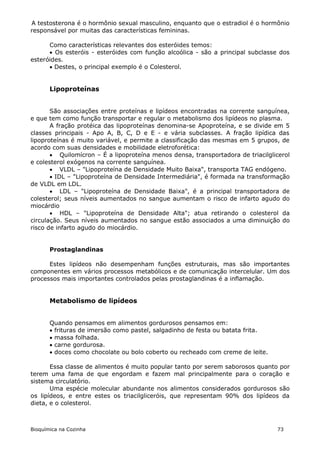 A testosterona é o hormônio sexual masculino, enquanto que o estradiol é o hormônio
responsável por muitas das características femininas.

      Como características relevantes dos esteróides temos:
       Os esteróis - esteróides com função alcoólica - são a principal subclasse dos
esteróides.
       Destes, o principal exemplo é o Colesterol.


       Lipoproteínas


       São associações entre proteínas e lipídeos encontradas na corrente sanguínea,
e que tem como função transportar e regular o metabolismo dos lipídeos no plasma.
       A fração protéica das lipoproteínas denomina-se Apoproteína, e se divide em 5
classes principais - Apo A, B, C, D e E - e vária subclasses. A fração lipídica das
lipoproteínas é muito variável, e permite a classificação das mesmas em 5 grupos, de
acordo com suas densidades e mobilidade eletroforética:
        Quilomícron – É a lipoproteína menos densa, transportadora de triacilglicerol
e colesterol exógenos na corrente sanguínea.
        VLDL – "Lipoproteína de Densidade Muito Baixa", transporta TAG endógeno.
        IDL – "Lipoproteína de Densidade Intermediária", é formada na transformação
de VLDL em LDL.
        LDL – "Lipoproteína de Densidade Baixa", é a principal transportadora de
colesterol; seus níveis aumentados no sangue aumentam o risco de infarto agudo do
miocárdio
        HDL – "Lipoproteína de Densidade Alta"; atua retirando o colesterol da
circulação. Seus níveis aumentados no sangue estão associados a uma diminuição do
risco de infarto agudo do miocárdio.


       Prostaglandinas

      Estes lipídeos não desempenham funções estruturais, mas são importantes
componentes em vários processos metabólicos e de comunicação intercelular. Um dos
processos mais importantes controlados pelas prostaglandinas é a inflamação.


       Metabolismo de lipídeos


       Quando pensamos em alimentos gordurosos pensamos em:
        frituras de imersão como pastel, salgadinho de festa ou batata frita.
        massa folhada.
        carne gordurosa.
        doces como chocolate ou bolo coberto ou recheado com creme de leite.

       Essa classe de alimentos é muito popular tanto por serem saborosos quanto por
terem uma fama de que engordam e fazem mal principalmente para o coração e
sistema circulatório.
       Uma espécie molecular abundante nos alimentos considerados gordurosos são
os lipídeos, e entre estes os triacilgliceróis, que representam 90% dos lipídeos da
dieta, e o colesterol.



Bioquímica na Cozinha                                                            73
 