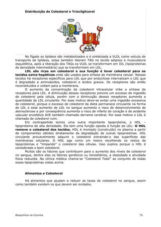 Distribuição de Colesterol e Triacilglicerol




       No fígado os lipídeos são metabolizados e é sintetizada a VLDL como veículo de
transporte de lipídeos, estas também liberam TAG no tecido adiposo e musculatura
esquelética, após a liberação dos TAGs os VLDL se transformam em IDL (lipoproteínas
de densidade intermediária) que se transformam em LDL.
       LDL são ricas em colesterol e sua função é levar colesterol para os
tecidos extra-hepáticos onde são usados para síntese de membrana celular. Nesses
tecidos há receptores específicos para LDL que por endocitose internalizam o LDL que
é degradado a aminoácidos, colesterol e ácidos graxos. Os receptores são então
reconstituídos e voltam para a membrana.
       O aumento da concentração de colesterol intracelular inibe a síntese de
receptores para LDL. A diminuição desses receptores previne um excesso de ingestão
de colesterol pela célula, porém com a diminuição desses receptores aumenta a
quantidade de LDL circulante. Por esse motivo deve-se evitar uma ingestão excessiva
de colesterol, porque o excesso de colesterol da dieta permanece circulante na forma
de LDL e esse aumento de LDL no sangue aumenta o risco de desenvolvimento de
aterosclerose e por conseqüência aumenta o risco de infarto do coração e de acidente
vascular encefálico AVE também chamado derrame cerebral. Por esse motivo o LDL é
chamado de colesterol ruim.
       Em contrapartida temos uma outra importante lipoproteína, o HDL –
lipoproteína de alta densidade. Ela tem uma função oposta à função do LDL: O HDL
remove o colesterol dos tecidos. HDL é montado (construído) no plasma a partir
de componentes obtidos diretamente da degradação de outras lipoproteínas. HDL
circulante provavelmente adquire o colesterol extraindo-o das superfícies das
membranas celulares. O HDL age como um lixeiro recolhendo os restos de
lipoproteínas e “limpando” o colesterol das células. Isso explica porque o HDL é
considerado o bom colesterol.
       Muitos são os fatores que contribuem para o aumento dos níveis de colesterol
no sangue, dentre eles os fatores genéticos ou hereditários, a obesidade e atividade
física reduzida. Na clínica médica chama-se “Colesterol Total” ao conjunto de todas
essas lipoproteínas vistas acima.


       Alimentos e Colesterol

     Há alimentos que ajudam a reduzir as taxas de colesterol no sangue, assim
como também existem os que devem ser evitados.




Bioquímica na Cozinha                                                           75
 