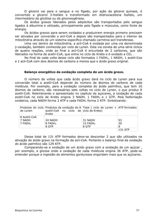 O glicerol vai para o sangue e no fígado, por ação da glicerol quinase, é
convertido a glicerol 3-fosfato e transformado em diidroxiacetona fosfato, um
intermediário da glicólise ou da gliconeogênese.
       Os ácidos graxos liberados pelos adipócitos são transportados pelo sangue
ligados à albumina e utilizado, principalmente pelo fígado e músculos, como fonte de
energia.
       Os ácidos graxos para serem oxidados e produzirem energia primeiro precisam
ser ativados por conversão a acil-CoA e depois são transportados para o interior da
mitocôndria através de um sistema específico chamado carnitina-acil transferase.
       Uma vez dentro da mitocôndria, a acil-CoA é oxidada por uma via denominada
-oxidação, também conhecida por ciclo de Lynen. Esta via consta de uma série cíclica
de quatro reações, onde ao final a acil-CoA é encurtada de 2 carbonos, que são
liberados na forma de acetil-CoA, que entra no ciclo de Krebs e é oxidado a CO2 .
       No final de cada volta desse ciclo são formados 1 FADH2, 1 NADH, 1 acetil-Coa
e 1 acil-CoA com dois átomos de carbono a menos que o ácido graxo original.


       Balanço energético da oxidação completa de um ácido graxo.

       O número de voltas que cada ácido graxo dará no ciclo de Lynen para sua
conversão total a acetil-CoA depende do número de átomos de carbono de cada
molécula. Por exemplo, para a oxidação completa do ácido palmítico, que tem 16
átomos de carbono, são necessárias sete voltas no ciclo de Lynen, o que produz 8
acetil-CoA. Relembrando o apresentado no capítulo de açúcares, a oxidação de cada
acetil-CoA no ciclo de Krebs origina 3 NADH, 1 FADH2 e 1 GTP. Pela fosforilação
oxidativa, cada NADH forma 3 ATP e cada FADH2 forma 2 ATP. Sintetizando:

    Produtos do ciclo Produtos da oxidação de 8   Total ( ciclo de Lynen + ATP formados
    de Lynen          acetil-CoA no ciclo de      ciclo de Krebs)
                      Krebs
    8 Acetil-CoA
    7 NADH            24 NADH                     31 NADH                 93
    7 FADH2           8 FADH2                     15 FADH2                30
                      8 GTP                       8 GTP                   8
                                                                          131 ATP

       Desse total de 131 ATP formados deve-se descontar 2 que são utilizados na
ativação do ácido graxo na formação da acil-CoA. Portanto o balanço final da oxidação
do ácido palmítico são 129 ATP.
       Comparando-se a oxidação de um ácido graxo com a oxidação de um açúcar ,
por exemplo, a glicose onde a oxidação de cada molécula origina 36 ATP, pode-se
entender porque a ingestão de alimentos gordurosos engordam mais que os açúcares.




Bioquímica na Cozinha                                                                 77
 