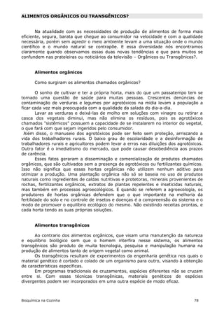 ALIMENTOS ORGÂNICOS OU TRANSGÊNICOS?


        Na atualidade com as necessidades de produção de alimentos de forma mais
eficiente, segura, barata que chegue ao consumidor na velocidade e com a qualidade
necessária, porém sem agredir o meio ambiente levam a uma situação onde o mundo
científico e o mundo natural se contrapõe. E essa diversidade nós encontramos
claramente quando observamos essas duas novas tendências e que para muitos se
confundem nas prateleiras ou noticiários da televisão – Orgânicos ou Transgênicos?.


       Alimentos orgânicos

       Como surgiram os alimentos chamados orgânicos?

        O sonho de cultivar e ter a própria horta, mais do que um passatempo tem se
tornado uma questão de saúde para muitas pessoas. Crescentes denúncias de
contaminação de verduras e legumes por agrotóxicos na mídia levam a população a
ficar cada vez mais preocupada com a qualidade da salada do dia-a-dia.
        Lavar as verduras e deixá-las de molho em soluções com vinagre ou retirar a
casca dos vegetais diminui, mas não elimina os resíduos, pois os agrotóxicos
chamados "sistêmicos" possuem a capacidade de se instalarem no interior do vegetal,
o que fará com que sejam ingeridos pelo consumidor.
  Além disso, o manuseio dos agrotóxicos pode ser feito sem proteção, arriscando a
vida dos trabalhadores rurais. O baixo grau de escolaridade e a desinformação de
trabalhadores rurais e agricultores podem levar a erros nas diluições dos agrotóxicos.
Outro fator é o imediatismo do mercado, que pode causar desobediência aos prazos
de carência.
        Esses fatos geraram a disseminação e comercialização de produtos chamados
orgânicos, que são cultivados sem a presença de agrotóxicos ou fertilizantes químicos.
Isso não significa que essas hortas orgânicas não utilizem nenhum aditivo para
otimizar a produção. Uma plantação orgânica não só se baseia no uso de produtos
naturais como ingredientes de caldas nutritivas e protetoras, minerais provenientes de
rochas, fertilizantes orgânicos, extratos de plantas repelentes e inseticidas naturais,
mas também em processos agroecológicos. E quando se referem a agroecologia, os
produtores de hortas orgânicas defendem que o que importante na melhoria da
fertilidade do solo e no controle de insetos e doenças é a compreensão do sistema e o
modo de promover o equilíbrio ecológico do mesmo. Não existindo receitas prontas, e
cada horta tendo as suas próprias soluções.


       Alimentos transgênicos

      Ao contrario dos alimentos orgânicos, que visam uma manutenção da natureza
e equilíbrio biológico sem que o homem interfira nesse sistema, os alimentos
transgênicos são produto de muita tecnologia, pesquisa e manipulação humana na
produção de alimentos tanto de origem vegetal como animal.
      Os transgênicos resultam de experimentos da engenharia genética nos quais o
material genético é cortado e colado de um organismo para outro, visando à obtenção
de características específicas.
      Em programas tradicionais de cruzamentos, espécies diferentes não se cruzam
entre si. Com essas técnicas transgênicas, materiais genéticos de espécies
divergentes podem ser incorporados em uma outra espécie de modo eficaz.



Bioquímica na Cozinha                                                             78
 