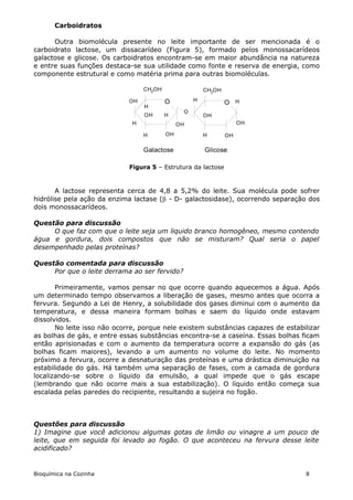 Carboidratos

      Outra biomolécula presente no leite importante de ser mencionada é o
carboidrato lactose, um dissacarídeo (Figura 5), formado pelos monossacarídeos
galactose e glicose. Os carboidratos encontram-se em maior abundância na natureza
e entre suas funções destaca-se sua utilidade como fonte e reserva de energia, como
componente estrutural e como matéria prima para outras biomoléculas.

                                  CH2OH                 CH2OH

                             OH           O         H
                                                                O H
                                  H
                                                O
                                  OH      H             OH
                              H                OH                    OH

                                  H       OH            H       OH

                                  Galactose             Glicose

                             Figura 5 – Estrutura da lactose



       A lactose representa cerca de 4,8 a 5,2% do leite. Sua molécula pode sofrer
hidrólise pela ação da enzima lactase ( - D- galactosidase), ocorrendo separação dos
dois monossacarídeos.

Questão para discussão
     O que faz com que o leite seja um liquido branco homogêneo, mesmo contendo
água e gordura, dois compostos que não se misturam? Qual seria o papel
desempenhado pelas proteínas?

Questão comentada para discussão
     Por que o leite derrama ao ser fervido?

       Primeiramente, vamos pensar no que ocorre quando aquecemos a água. Após
um determinado tempo observamos a liberação de gases, mesmo antes que ocorra a
fervura. Segundo a Lei de Henry, a solubilidade dos gases diminui com o aumento da
temperatura, e dessa maneira formam bolhas e saem do líquido onde estavam
dissolvidos.
       No leite isso não ocorre, porque nele existem substâncias capazes de estabilizar
as bolhas de gás, e entre essas substâncias encontra-se a caseína. Essas bolhas ficam
então aprisionadas e com o aumento da temperatura ocorre a expansão do gás (as
bolhas ficam maiores), levando a um aumento no volume do leite. No momento
próximo a fervura, ocorre a desnaturação das proteínas e uma drástica diminuição na
estabilidade do gás. Há também uma separação de fases, com a camada de gordura
localizando-se sobre o líquido da emulsão, a qual impede que o gás escape
(lembrando que não ocorre mais a sua estabilização). O líquido então começa sua
escalada pelas paredes do recipiente, resultando a sujeira no fogão.



Questões para discussão
1) Imagine que você adicionou algumas gotas de limão ou vinagre a um pouco de
leite, que em seguida foi levado ao fogão. O que aconteceu na fervura desse leite
acidificado?


Bioquímica na Cozinha                                                             8
 