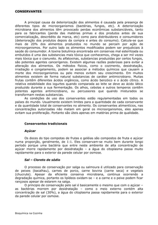 CONSERVANTES


       A principal causa da deteriorização dos alimentos é causada pela presença de
diferentes tipos de microorganismos (bactérias, fungos, etc). A deteriorização
microbiana dos alimentos têm provocado perdas econômicas substanciáveis, tanto
para os fabricantes (perda das matérias primas e dos produtos antes de sua
comercialização, descrédito da marca, etc) como para distribuidores e consumidores
(deterioração dos produtos depois da compra e antes do consumo). Calcula-se que
mais de 20% dos alimentos produzidos no mundo se percam por ação de
microorganismos. Por outro lado os alimentos modificados podem ser prejudiciais à
saúde do consumidor. A toxina botulínica encontrada em conservas mal esterilizada ou
embutidos é uma das substancias mais tóxica que conhecemos, chega a ser mil vezes
mais tóxica que o cianureto. As alfatoxinas, substancias produzidas por certos fungos,
são potentes agentes cancerígenos. Existem algumas razões poderosas para evitar a
alteração dos alimentos. Os métodos físicos, como o cozimento, desidratação,
irradiação e congelamento, podem se associar a métodos químicos que causem a
morte dos microorganismos ou pelo menos evitem seu crescimento. Em muitos
alimentos existem de forma natural substancias de caráter antimicrobiano. Muitas
frutas contêm diferentes ácidos orgânicos, como ácido benzóico e o ácido cítrico. A
relativa estabilidade dos iogurtes quando comparada ao leite se deve ao ácido lático
produzido durante a sua fermentação. Os alhos, cebolas e outros temperos contêm
potentes agentes antimicrobiano, ou percussores que quando misturados se
transformam nestas substancias.
       As condições de uso dos conservantes estão regulamentadas em todos os
países do mundo. Usualmente existem limites para a quantidade de cada conservante
e da quantidade total de conservantes no alimento. Os conservantes alimentícios, nas
concentrações autorizadas não matam em geral os microorganismos, eles apenas
evitam sua proliferação. Portanto são úteis apenas em matérias prima de qualidade.


       Conservantes tradicionais

       Açúcar

      Os doces do tipo compotas de frutas e geléias são compostos de fruta e açúcar
numa proporção, geralmente, de 1:1. Eles conservam-se muito bem durante longo
período porque uma bactéria que entre neste ambiente de alta concentração de
açúcar morre rapidamente por desidratação – a água do citoplasma passa muito
rapidamente para o exterior da parede celular por osmose.

       Sal – Cloreto de sódio

      O processo de conservação por salga ou salmoura é utilizado para conservação
de peixes (bacalhau), carnes de porco, carne bovina (carne seca) e vegetais
(chucrute). Apesar da eficiente conserva microbiana, continua ocorrendo a
degradação química, portanto os lipídeos oxidam-se – e a carne e o peixe podem ficar
rançosos apesar de estarem na salga.
      O principio de conservação pelo sal é basicamente o mesmo que com o açúcar –
as bactérias morrem por desidratação – como o meio externo contém alta
concentração de sal (30%), a água do citoplasma passa rapidamente para o exterior
da parede celular por osmose.




Bioquímica na Cozinha
 