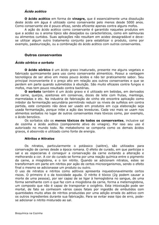 Ácido acético

       O ácido acético em forma de vinagre, que é essencialmente uma dissolução
deste ácido em água é utilizado como conservante pelo menos desde 5000 anos.
Como conservante ele é pouco eficaz, sendo eficiente apenas contra alguns mofos.
       A ação do ácido acético como conservante é garantido naqueles produtos em
que a acidez ou o aroma típico são desejados ou característicos, como em salmouras
ou alimentos curtidos. Suas aplicações não resultam em acidez desagradável e deve-
se utilizar algum outro tratamento conjunto para estabilizar o produto, como por
exemplo, pasteurização, ou a combinação do ácido acético com outros conservantes.


       Outros conservantes

Ácido sórbico e sorbato

       O ácido sórbico é um ácido graxo insaturado, presente me alguns vegetais e
fabricado quimicamente para uso como conservante alimentício. Possui a vantagem
tecnológica de ser ativo em meios pouco ácidos e não ter praticamente sabor. Seu
principal inconveniente é o preço alto em relação aos outros conservantes e que se
perdem em parte quando submetidos à ebulição. São muito eficazes contra fungos e
mofos, mas tem pouco resultado contra bactérias.
       O sorbato também é um ácido graxo e é utilizado em bebidas, em derivados
de carne, queijos, azeitonas em conservas, doces de leite com frutas, manteiga,
marmeladas e etc. Na industria de fabricação de vinho ele encontra aplicação como
inibidor da fermentação secundária permitindo reduzir os níveis de sulfetos em contra
partida, este composto não deve ser usado em produtos em cuja elaboração seja
usada fermantação, porque inibe a ação das leveduras. Cada vez mais se usam nos
alimentos sorbatos no lugar de outros conservantes mais tóxicos como, por exemplo,
o ácido benzóico.
       Os sorbatos são os menos tóxicos de todos os conservantes, inclusive sal
de cozinha e ácido acético (componente ativo do vinagre). Por isso seu uso é
autorizado no mundo todo. No metabolismo se comporta como os demais ácidos
graxos, é absorvido e utilizado como fonte de energia.

       Nitritos e Nitratos

       Os nitratos, particularmente o potássico (salitre), são utilizados para
conservação de carnes desde a época romana. O efeito de curado, em que participa o
sal e as especiarias é conseguir a conservação da carne evitando a alteração e
melhorando a cor. A cor do curado se forma por uma reação química entre o pigmento
da carne, a mioglobina, e o íon nitrito. Quando se adicionam nitratos, estes se
transformam em parte em nitritos por ação de certos microorganismos, sendo o efeito
final o mesmo se adicionasse um produto ou outro.
O uso de nitratos e nitritos como aditivos apresenta inquestionavelmente certos
riscos. O primeiro é o da toxicidade aguda. O nitrito é tóxico (2g podem causar a
morte de uma pessoa), por ser capaz de se ligar à hemoglobina no sangue, de uma
forma semelhante com o que faz com a mioglobina da carne, forma a metemoglobina,
um composto que não é capaz de transportar o oxigênio. Esta intoxicação pode ser
mortal, de fato se conhecem vários casos fatais por ingestão de embutidos com
quantidades muito altas de nitritos produzidas por uma adição errada do aditivo com
os outros ingredientes durante sua fabricação. Para se evitar esse tipo de erro, pode-
se adicionar o nitrito misturado ao sal.



Bioquímica na Cozinha
 