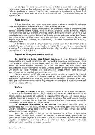 As crianças são mais susceptíveis que os adultos a essa intoxicação, por sua
menor quantidade de hemoglobina e nos casos de crianças muito pequenas (bebês)
pela permanência no sangue durante certo tempo após o nascimento da forma fetal
de hemoglobina, ainda mais sensível ao efeito dos nitritos. (Ver mais informações no
apêndice H).

       Ácido Benzóico

       O ácido benzóico é um conservante mais usado em todo o mundo. Na natureza
pode ser encontrado em plantas como canela e outros vegetais.
       O ácido benzóico é especialmente eficaz em alimentos ácidos, é um conservante
barato, eficiente contra fungos, mofo e menos eficiente contra bactérias. Alguns
inconvenientes são que ele tem um certo sabor adstringente pouco agradável e sua
toxicidade, que mesmo sendo baixa ainda é maior que de outros conservantes. Podem
ser utilizados em bebidas, sucos para uso industrial, alguns produtos lácteos, em
alguns vegetais em conserva, em marmelada, crustáceos congelados ou “frescos”,
margarina e etc.
       A tendência mundial é utilizar cada vez menos esse tipo de conservante e
substituí-lo por outros de sabor neutro e menos tóxico, como por exemplo, os
sorbatos. É importante dizer que o ácido benzóico não tem efeito acumulativo nem é
mutagênico ou carcinogênico.

       Ésteres do ácido para-hidroxi-benzóico

       Os ésteres do ácido para-hidroxi-benzóico e seus derivados sódicos,
denominados em geral parabenos, são compostos sintéticos especialmente úteis
contra mofos, fungos, e menos contra bactérias. Sua principal vantagem é que são
ativos em meios neutros, enquanto os outros são ativos em meio ácido. Uma
desvantagem é que dependendo da dose utilizada podem proporcionar aos alimentos
um cheiro ou sabor fenólico. Eles são utilizados especialmente para conservar
derivados de carne, vegetais em conserva, etc.
       Desde a década de 50 são realizados muitos estudos a respeito da possível
toxicidade, e demonstraram que são pouco tóxicos, menos que o ácido benzóico. São
absorvidos rapidamente no intestino, eliminando-se também rapidamente na urina,
sem que se acumule no organismo. Algumas pessoas alérgicas a aspirina podem ser
sensíveis a esses aditivos.

       Sulfitos

        O anidrido sulfuroso é um gás, comercializado na forma líquida sob pressão.
É um aditivo auto limitado em seu uso, no sentido que acima de certas doses altera as
características gustativas do produto. É especialmente eficiente em meios ácidos,
inibindo bactérias e mofos, e em menor grau, leveduras. Age destruindo a tiamina
(vitamina B1), por isso não se deve usar nos alimentos que tenham uma proporção
significativa na dieta, como no caso da carne.
        Os anidridos sulfurosos e os sulfitos são muito utilizados para a
conservação dos sucos de uvas, molhos e vinhos, assim como para conservar sidra e
vinagre. Também se utiliza para conservar os produtos derivados de frutas que serão
utilizados por outras industrias.
        Além de sua ação contra os microorganismos os sulfitos atuam como
antioxidante, inibindo especialmente as reações de escurecimento produzidas por
certas enzimas em vegetais e crustáceos. Com essa finalidade se autoriza o uso em
vegetais em conserva, azeitonas, e frutos do mar como lulas e polvos. Também se
utiliza como antioxidantes em sucos e cervejas.


Bioquímica na Cozinha
 