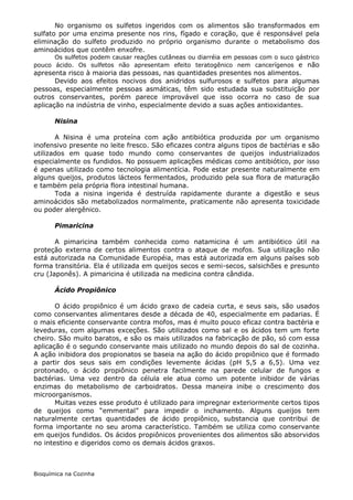 No organismo os sulfetos ingeridos com os alimentos são transformados em
sulfato por uma enzima presente nos rins, fígado e coração, que é responsável pela
eliminação do sulfeto produzido no próprio organismo durante o metabolismo dos
aminoácidos que contêm enxofre.
      Os sulfetos podem causar reações cutâneas ou diarréia em pessoas com o suco gástrico
pouco ácido. Os sulfetos não apresentam efeito teratogênico nem cancerígenos e não
apresenta risco à maioria das pessoas, nas quantidades presentes nos alimentos.
       Devido aos efeitos nocivos dos anidridos sulfurosos e sulfetos para algumas
pessoas, especialmente pessoas asmáticas, têm sido estudada sua substituição por
outros conservantes, porém parece improvável que isso ocorra no caso de sua
aplicação na indústria de vinho, especialmente devido a suas ações antioxidantes.

       Nisina

       A Nisina é uma proteína com ação antibiótica produzida por um organismo
inofensivo presente no leite fresco. São eficazes contra alguns tipos de bactérias e são
utilizados em quase todo mundo como conservantes de queijos industrializados
especialmente os fundidos. No possuem aplicações médicas como antibiótico, por isso
é apenas utilizado como tecnologia alimentícia. Pode estar presente naturalmente em
alguns queijos, produtos lácteos fermentados, produzido pela sua flora de maturação
e também pela própria flora intestinal humana.
       Toda a nisina ingerida é destruída rapidamente durante a digestão e seus
aminoácidos são metabolizados normalmente, praticamente não apresenta toxicidade
ou poder alergênico.

       Pimaricina

       A pimaricina também conhecida como natamicina é um antibiótico útil na
proteção externa de certos alimentos contra o ataque de mofos. Sua utilização não
está autorizada na Comunidade Européia, mas está autorizada em alguns países sob
forma transitória. Ela é utilizada em queijos secos e semi-secos, salsichões e presunto
cru (Japonês). A pimaricina é utilizada na medicina contra cândida.

       Ácido Propiônico

       O ácido propiônico é um ácido graxo de cadeia curta, e seus sais, são usados
como conservantes alimentares desde a década de 40, especialmente em padarias. É
o mais eficiente conservante contra mofos, mas é muito pouco eficaz contra bactéria e
leveduras, com algumas exceções. São utilizados como sal e os ácidos tem um forte
cheiro. São muito baratos, e são os mais utilizados na fabricação de pão, só com essa
aplicação é o segundo conservante mais utilizado no mundo depois do sal de cozinha.
A ação inibidora dos propionatos se baseia na ação do ácido propiônico que é formado
a partir dos seus sais em condições levemente ácidas (pH 5,5 a 6,5). Uma vez
protonado, o ácido propiônico penetra facilmente na parede celular de fungos e
bactérias. Uma vez dentro da célula ele atua como um potente inibidor de várias
enzimas do metabolismo de carboidratos. Dessa maneira inibe o crescimento dos
microorganismos.
       Muitas vezes esse produto é utilizado para impregnar exteriormente certos tipos
de queijos como “emmental” para impedir o inchamento. Alguns queijos tem
naturalmente certas quantidades de ácido propiônico, substancia que contribui de
forma importante no seu aroma característico. Também se utiliza como conservante
em queijos fundidos. Os ácidos propiônicos provenientes dos alimentos são absorvidos
no intestino e digeridos como os demais ácidos graxos.



Bioquímica na Cozinha
 
