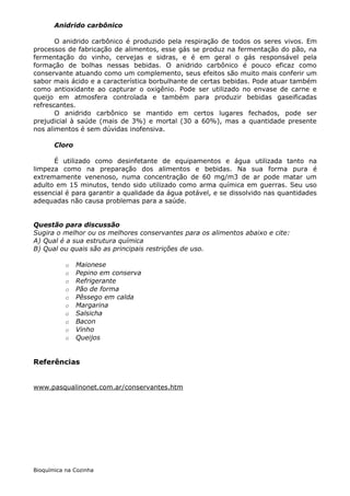Anidrido carbônico

       O anidrido carbônico é produzido pela respiração de todos os seres vivos. Em
processos de fabricação de alimentos, esse gás se produz na fermentação do pão, na
fermentação do vinho, cervejas e sidras, e é em geral o gás responsável pela
formação de bolhas nessas bebidas. O anidrido carbônico é pouco eficaz como
conservante atuando como um complemento, seus efeitos são muito mais conferir um
sabor mais ácido e a característica borbulhante de certas bebidas. Pode atuar também
como antioxidante ao capturar o oxigênio. Pode ser utilizado no envase de carne e
queijo em atmosfera controlada e também para produzir bebidas gaseificadas
refrescantes.
       O anidrido carbônico se mantido em certos lugares fechados, pode ser
prejudicial à saúde (mais de 3%) e mortal (30 a 60%), mas a quantidade presente
nos alimentos é sem dúvidas inofensiva.

       Cloro

      É utilizado como desinfetante de equipamentos e água utilizada tanto na
limpeza como na preparação dos alimentos e bebidas. Na sua forma pura é
extremamente venenoso, numa concentração de 60 mg/m3 de ar pode matar um
adulto em 15 minutos, tendo sido utilizado como arma química em guerras. Seu uso
essencial é para garantir a qualidade da água potável, e se dissolvido nas quantidades
adequadas não causa problemas para a saúde.


Questão para discussão
Sugira o melhor ou os melhores conservantes para os alimentos abaixo e cite:
A) Qual é a sua estrutura química
B) Qual ou quais são as principais restrições de uso.

           o   Maionese
           o   Pepino em conserva
           o   Refrigerante
           o   Pão de forma
           o   Pêssego em calda
           o   Margarina
           o   Salsicha
           o   Bacon
           o   Vinho
           o   Queijos


Referências


www.pasqualinonet.com.ar/conservantes.htm




Bioquímica na Cozinha
 