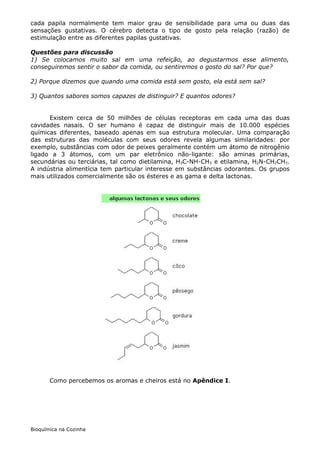 cada papila normalmente tem maior grau de sensibilidade para uma ou duas das
sensações gustativas. O cérebro detecta o tipo de gosto pela relação (razão) de
estimulação entre as diferentes papilas gustativas.

Questões para discussão
1) Se colocamos muito sal em uma refeição, ao degustarmos esse alimento,
conseguiremos sentir o sabor da comida, ou sentiremos o gosto do sal? Por que?

2) Porque dizemos que quando uma comida está sem gosto, ela está sem sal?

3) Quantos sabores somos capazes de distinguir? E quantos odores?


      Existem cerca de 50 milhões de células receptoras em cada uma das duas
cavidades nasais. O ser humano é capaz de distinguir mais de 10.000 espécies
químicas diferentes, baseado apenas em sua estrutura molecular. Uma comparação
das estruturas das moléculas com seus odores revela algumas similaridades: por
exemplo, substâncias com odor de peixes geralmente contém um átomo de nitrogênio
ligado a 3 átomos, com um par eletrônico não-ligante: são aminas primárias,
secundárias ou terciárias, tal como dietilamina, H3C-NH-CH3 e etilamina, H2N-CH2CH3.
A indústria alimentícia tem particular interesse em substâncias odorantes. Os grupos
mais utilizados comercialmente são os ésteres e as gama e delta lactonas.




       Como percebemos os aromas e cheiros está no Apêndice I.




Bioquímica na Cozinha
 