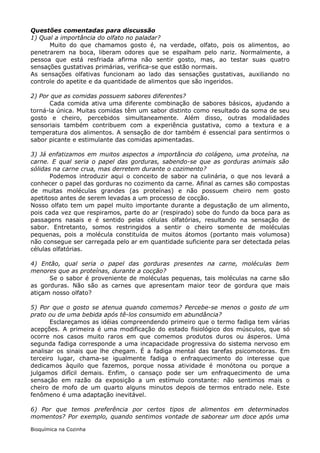 Questões comentadas para discussão
1) Qual a importância do olfato no paladar?
      Muito do que chamamos gosto é, na verdade, olfato, pois os alimentos, ao
penetrarem na boca, liberam odores que se espalham pelo nariz. Normalmente, a
pessoa que está resfriada afirma não sentir gosto, mas, ao testar suas quatro
sensações gustativas primárias, verifica-se que estão normais.
As sensações olfativas funcionam ao lado das sensações gustativas, auxiliando no
controle do apetite e da quantidade de alimentos que são ingeridos.

2) Por que as comidas possuem sabores diferentes?
      Cada comida ativa uma diferente combinação de sabores básicos, ajudando a
torná-la única. Muitas comidas têm um sabor distinto como resultado da soma de seu
gosto e cheiro, percebidos simultaneamente. Além disso, outras modalidades
sensoriais também contribuem com a experiência gustativa, como a textura e a
temperatura dos alimentos. A sensação de dor também é essencial para sentirmos o
sabor picante e estimulante das comidas apimentadas.

3) Já enfatizamos em muitos aspectos a importância do colágeno, uma proteína, na
carne. E qual seria o papel das gorduras, sabendo-se que as gorduras animais são
sólidas na carne crua, mas derretem durante o cozimento?
       Podemos introduzir aqui o conceito de sabor na culinária, o que nos levará a
conhecer o papel das gorduras no cozimento da carne. Afinal as carnes são compostas
de muitas moléculas grandes (as proteínas) e não possuem cheiro nem gosto
apetitoso antes de serem levadas a um processo de cocção.
Nosso olfato tem um papel muito importante durante a degustação de um alimento,
pois cada vez que respiramos, parte do ar (respirado) sobe do fundo da boca para as
passagens nasais e é sentido pelas células olfatórias, resultando na sensação de
sabor. Entretanto, somos restringidos a sentir o cheiro somente de moléculas
pequenas, pois a molécula constituída de muitos átomos (portanto mais volumosa)
não consegue ser carregada pelo ar em quantidade suficiente para ser detectada pelas
células olfatórias.

4) Então, qual seria o papel das gorduras presentes na carne, moléculas bem
menores que as proteínas, durante a cocção?
      Se o sabor é proveniente de moléculas pequenas, tais moléculas na carne são
as gorduras. Não são as carnes que apresentam maior teor de gordura que mais
atiçam nosso olfato?

5) Por que o gosto se atenua quando comemos? Percebe-se menos o gosto de um
prato ou de uma bebida após tê-los consumido em abundância?
       Esclareçamos as idéias compreendendo primeiro que o termo fadiga tem várias
acepções. A primeira é uma modificação do estado fisiológico dos músculos, que só
ocorre nos casos muito raros em que comemos produtos duros ou ásperos. Uma
segunda fadiga corresponde a uma incapacidade progressiva do sistema nervoso em
analisar os sinais que lhe chegam. É a fadiga mental das tarefas psicomotoras. Em
terceiro lugar, chama-se igualmente fadiga o enfraquecimento do interesse que
dedicamos àquilo que fazemos, porque nossa atividade é monótona ou porque a
julgamos difícil demais. Enfim, o cansaço pode ser um enfraquecimento de uma
sensação em razão da exposição a um estímulo constante: não sentimos mais o
cheiro de mofo de um quarto alguns minutos depois de termos entrado nele. Este
fenômeno é uma adaptação inevitável.

6) Por que temos preferência por certos tipos de alimentos em determinados
momentos? Por exemplo, quando sentimos vontade de saborear um doce após uma

Bioquímica na Cozinha
 