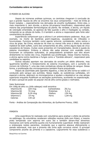 Curiosidades sobre os temperos


O PODER DA ALICINA

       Depois de inúmeras análises químicas, os cientistas chegaram à conclusão de
que a grande riqueza do alho se encontra nos seus componentes - mais de trinta já
foram isolados -, especialmente nos derivados de enxofre (sulfatados). Entre eles, o
mais importante é, sem dúvida, a alicina (di-propenyl tiosulfinato), responsável pela
maioria das propriedades farmacológicas da planta. Na verdade, a alicina, um líquido
de coloração amarelada, só aparece de fato quando o alho é mastigado ou cortado,
rompendo-se as células do bulbo. E é também a alicina a responsável pelo forte odor
característico da planta.
       Experiências comprovam que a alicina é um antimicrobiano poderoso. Atua, por
exemplo, na morte de bactérias gram-negativas, causadoras de infecções e
furunculoses. Funciona também como agente antiviral, combatendo, entre outros o
vírus da gripe. Na China, estuda-se há mais ou menos três anos o efeito do extrato
injetável do dialil sulfeto, outro dos componentes do alho, contra alguns tipos de vírus
causadores de herpes, muitas vezes presentes em transplantados, devido à queda do
sistema imunológico. Embora a ciência não saiba precisar com exatidão como
funcionam os compostos sulfurados, os pesquisadores acreditam que eles atuem
diretamente no núcleo dos vírus, impedindo sua proliferação. Dessa mesma maneira,
a alicina agiria contra bactérias e fungos como a "Candida albicans", responsável pela
candidíase ou sapinho.
       Outros estudos apontam nos derivados do enxofre um efeito diferente, mas
igualmente benéfico: o fortalecimento do sistema imunológico, com o aumento do
número de linfócitos T, uma das mais combativas células de defesa do sangue. Dessa
forma, a proliferação dos microorganismos também ficaria prejudicada.
       Depois de assimilado pelo aparelho digestivo, o óleo de alho torna-se volátil e é
conduzido pelo sangue aos pulmões. Nessa região, as substâncias sulfatadas, em
especial a alicina, destroem os microrganismos e ajudam a desobstruir as vias aéreas
superiores enquanto fluidificam as secreções pulmonares, auxiliando na expectoração.
Aí está o porquê do poder do popular chá de alho contra gripes e resfriados.

Valor Nutricional
Em 100g de alho cru (três cabeças) você encontra:
 Vitamina B1       224 mcg              Carboidratos        29,3 g
 Vitamina B2       74 mcg                Proteínas          5,3 g
 Vitamina B5       0,29 mcg              Fósforo            134 mg
 Vitamina C        14 mg                 Ferro              1,04 mg
 Calorias          134 cal

Fonte - Análise de Composição dos Alimentos, de Guilherme Franco, 1982.



PIMENTA

      Uma experiência foi realizada com voluntários para analisar o efeito da pimenta
no estômago. Os voluntários receberam refeições neutras (bife com fritas), o mesmo
prato temperado com aspirina em outro dia e também deram-lhes alimentos
mexicanos com tanta pimenta quanto era humanamente suportável. Então realizaram
a endoscopia nestes pacientes, revelando que a aspirina atacava efetivamente a
parede estomacal, mas que a pimenta não tinha ação corrosiva visível. O principal
componente picante da pimenta é a capsaicina. Logicamente foi essa substância o

Bioquímica na Cozinha
 