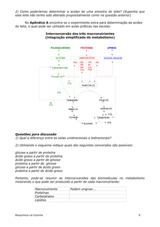 2) Como poderíamos determinar a acidez de uma amostra de leite? (Suponha que
este leite não tenha sido alterado propositalmente como na questão anterior)

       No Apêndice A encontra-se o experimento extra para determinação da acidez
do leite, o qual pode ser utilizado em aulas práticas nas escolas.

                        Interconversão dos três macronutrientes
                        (integração simplificada do metabolismo)


                           POLISSACARÍDIOS                   PROTEÍNAS                        LIPÍDIOS



                                GLICOSE                      AMINOÁCIDOS                  ÁCIDOS GRAXOS
                                                     Asp     Gly    Leu        Glu
                                                             Ala    Ile
                            Fosfoenolpiruvato                Ser    Lys
                            (3)                              Cys    Phe


                            Piruvato (3)

                                            CO2
                                                              Acetil-CoA (2)


                                  CO2


                                           Oxaloacetato                              Citrato (6)
                                           (4)
                          CO2
                                                Malato (4)                            Isocitrato (6)

                                                                                         CO2
                                                Fumarato                   Cetoglutarato
                                                (4)                          (5)
                                                                Succinato               CO2
                                                                (4)


Questões para discussão
1) Qual a diferença entre as setas unidirecionais e bidirecionais?

2) Utilizando o esquema indique quais das seguintes conversões são possíveis:

glicose a partir de proteína
ácido graxo a partir de proteína
ácido graxo a partir de glicose
proteína a partir de glicose
glicose a partir de ácido graxo
proteína a partir de ácido graxo

Portanto, pode-se resumir as interconversões das biomoléculas no metabolismo
mostrando o que pode ser produzido a partir de cada macronutriente:

               Macronutriente                    Podem originar...
               Proteínas
               Carboidratos
               Lipídios




Bioquímica na Cozinha                                                                                     9
 