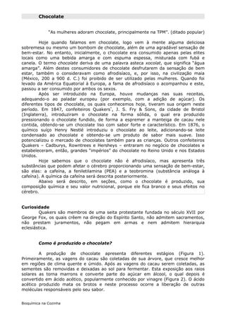 Chocolate


              “As mulheres adoram chocolate, principalmente na TPM”. (ditado popular)

        Hoje quando falamos em chocolate, logo vem à mente alguma deliciosa
sobremesa ou mesmo um bombom de chocolate, além de uma agradável sensação de
bem-estar. No entanto, inicialmente, o chocolate era consumido apenas pelas elites
locais como uma bebida amarga e com espuma espessa, misturada com fubá e
canela. O termo chocolate deriva de uma palavra asteca xocolat, que significa “água
amarga”. Além destes consumidores de chocolate desfrutarem da sensação de bem
estar, também o consideravam como afrodisíaco, e, por isso, na civilização maia
(México, 200 a 900 d. C.) foi proibido de ser utilizado pelas mulheres. Quando foi
levado da América Equatorial à Europa, a fama de afrodisíaco o acompanhou e este,
passou a ser consumido por ambos os sexos.
        Após ser introduzido na Europa, houve mudanças nas suas receitas,
adequando-o ao paladar europeu (por exemplo, com a adição de açúcar). Os
diferentes tipos de chocolate, os quais conhecemos hoje, tiveram sua origem neste
período. Em 1847, confeiteiros Quakers*, J. S. Fry & Sons, da cidade de Bristol
(Inglaterra), introduziram o chocolate na forma sólida, o qual era produzido
pressionando o chocolate fundido, de forma a espremer a manteiga de cacau nele
contida, obtendo-se um chocolate liso com sabor forte e característico. Em 1876, o
químico suíço Henry Nestlé introduziu o chocolate ao leite, adicionando-se leite
condensado ao chocolate e obtendo-se um produto de sabor mais suave. Isso
potencializou o mercado de chocolates também para as crianças. Outros confeiteiros
Quakers – Cadburys, Rowntrees e Hersheys – entraram no negócio de chocolates e
estabeleceram, então, grandes “impérios” do chocolate no Reino Unido e nos Estados
Unidos.
        Hoje sabemos que o chocolate não é afrodisíaco, mas apresenta três
substâncias que podem afetar o cérebro proporcionando uma sensação de bem-estar,
são elas: a cafeína, a feniletilamina (PEA) e a teobromina (substância análoga à
cafeína). A química da cafeína será descrita posteriormente.
        Abaixo será descrito, em seções, como o chocolate é produzido, sua
composição química e seu valor nutricional, porque ele fica branco e seus efeitos no
cérebro.


Curiosidade
         Quakers são membros de uma seita protestante fundada no século XVII por
George Fox, os quais crêem na direção do Espírito Santo, não admitem sacramentos,
não prestam juramentos, não pegam em armas e nem admitem hierarquia
eclesiástica.


         Como é produzido o chocolate?

        A produção de chocolate apresenta diferentes estágios (Figura 1).
Primeiramente, as vagens do cacau são coletadas de sua árvore, que cresce melhor
em regiões de clima quente e úmido. Após as vagens do cacau serem coletadas, as
sementes são removidas e deixadas ao sol para fermentar. Esta exposição aos raios
solares as torna marrons e converte parte do açúcar em álcool, o qual depois é
convertido em ácido acético, popularmente conhecido por vinagre (Figura 2). O ácido
acético produzido mata os brotos e neste processo ocorre a liberação de outras
moléculas responsáveis pelo seu sabor.


Bioquímica na Cozinha
 