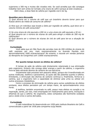 superiores a 300 mg e muitos são viciados nela. Se você acredita que não consegue
trabalhar bem sem antes ter tomado uma xícara de café é porque já está viciado(a)...
       Além disso, a dose fatal de cafeína por ingestão oral é de 5g.


Questões para discussão
1) Qual deveria ser o volume de café que um brasileiro deveria tomar para que
ficasse dentro da média de consumo de cafeína?

2) Para que um indivíduo seja levado a óbito por ingestão de cafeína, qual deve ser o
volume mínimo de café consumido?

3) Se uma xícara de chá equivale a 200 mL e uma xícara de café equivale a 30 mL:
a) Qual deveria ser o número de xícaras de café para atingir a média de 300 mg de
cafeína/dia?
b) Qual deveria ser o número de xícaras de chá de café para ter-se a situação de
óbito?


 Curiosidade
       Você sabia que em São Paulo são servidas mais de 200 milhões de xícaras de
café expresso por ano, mais expressivamente na Avenida Paulista com
aproximadamente 1600 xícaras/semana? No entanto, o recorde em vendas pertence
ao Aeroporto de Congonhas com 13000 xícaras/semana.


         Por quanto tempo duram os efeitos da cafeína?

         O tempo de ação da cafeína está diretamente relacionado à sua eliminação
pelo organismo. Embora não consiga obter energia a partir da cafeína, o organismo
livra-se dela retirando átomos de carbono de sua estrutura.
         Inicialmente este processo tem pequeno efeito, porque ela é transformada em
outras moléculas, teofilina e paraxantina, as quais são tão potentes quanto à cafeína.
Entretanto, a diminuição dos átomos de carbono continua e, finalmente, forma-se a
xantina, que o organismo tem a capacidade de eliminar pela urina ou utilizar em
outros processos metabólicos.
         Como o processo de eliminação da cafeína gera outras substâncias de efeitos
similares, seus efeitos persistem por um tempo maior, de aproximadamente cinco
horas.
         A teofilina, também encontrada no café, possui mais efeitos no coração e na
respiração, sendo, por isso, mais empregada em medicamento para asma, bronquite e
efisemas do que a cafeína. No organismo, estes compostos são facilmente oxidados
para o ácido úrico e outros derivados.


 Curiosidade
       O café instantâneo foi desenvolvido em 1930 pelo instituto Brasileiro de Café e
comercializado a partir de 1938 pela companhia suíça Nestlé.




Bioquímica na Cozinha
 