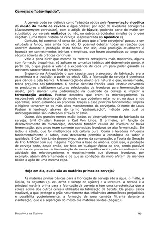 Cerveja: o “pão-líquido”.


       A cerveja pode ser definida como “a bebida obtida pela fermentação alcoólica
do mosto do malte de cevada e água potável, por ação de leveduras cervejeiras
(Saccharomyces cerevisiae), com a adição de lúpulo, podendo parte do malte ser
substituído por cereais maltados ou não, ou outros carboidratos simples de origem
vegetal”. (uma breve história da cerveja é apresentada no Apêndice J)
       Contudo, foi somente há cerca de 100 anos que a “arte cervejeira” passou a ser
estudada a fundo, mas ainda hoje não foi possível detectar todas as reações que
ocorrem durante a produção desta bebida. Por isso, essa produção atualmente é
baseada em conhecimentos teóricos e empíricos, que foram acumulados ao longo dos
séculos através de práticas contínuas.
       Vale a pena dizer que mesmo os mestres cervejeiros mais modernos, alguns
com formação bioquímica, só aplicam os conceitos teóricos até determinado ponto. A
partir daí, o que passa a valer é a experiência de cada um para poder garantir as
melhores características no final do processo.
       Enquanto na Antiguidade o que caracterizava o processo de fabricação era a
experiência e a tradição, a partir do século XIX, a fabricação da cerveja é dominada
pela ciência e pela técnica. A fermentação do mosto era natural o que, normalmente,
trazia prejuízos aos fabricantes. O notável cientista francês Louis Pasteur convenceu
os produtores a utilizarem culturas selecionadas de leveduras para fermentação do
mosto, para manter uma padronização na qualidade da cerveja e impedir a
fermentação acética. Pasteur descobriu que eram os microorganismos os
responsáveis pela deterioração do mosto e que poderiam estar no ar, na água e nos
aparelhos, sendo estranhos ao processo. Graças a esse princípio fundamental, limpeza
e higiene tornaram-se os mais altos mandamentos da cervejaria. O nome de Louis
Pasteur é lembrado através do termo "pasteurização", método pelo qual os
microorganismos são inativados através do calor.
       Outros dois grandes nomes estão ligados ao desenvolvimento da fabricação da
cerveja. Emil Christian Hansen e Carl Von Linde. O primeiro, em função do
desenvolvimento do microscópio, descobriu também células de levedura de baixa
fermentação, pois antes eram somente conhecidas leveduras de alta fermentação. Ele
isolou a célula, que foi multiplicada sob cultura pura. Como a levedura influencia
fundamentalmente o sabor, esta descoberta permitiu a constância do sabor e
qualidade. E Carl Von Linde desenvolveu, através da compressão, a Teoria da Geração
de Frio Artificial com sua máquina frigorífica à base de amônia. Com isso, a produção
de cerveja pode, desde então, ser feita em qualquer época do ano, sendo possível
controlar os processos de fermentação de forma científica exata pelo entendimento da
atividade dos microorganismos e reconhecimento que diversas leveduras, por
exemplo, atuam diferentemente e de que as condições do meio afetam de maneira
básica a ação de uma mesma cepa.


       Hoje em dia, quais são as matérias primas da cerveja?

        As matérias primas básicas para a fabricação de cerveja são a água, o malte, o
lúpulo, os adjuntos (p. ex. arroz e xarope de açúcar) e a levedura. A cevada é a
principal matéria prima para a fabricação da cerveja e tem uma característica que a
coloca acima dos outros cereais utilizados na fabricação da bebida. Ela possui casca
insolúvel, a qual protege o grão naturalmente das influências atmosféricas prejudiciais
e possibilita posteriormente, a formação de uma camada filtrante durante a
clarificação, que é a separação do mosto das matérias sólidas (bagaço).



Bioquímica na Cozinha                                                              99
 
